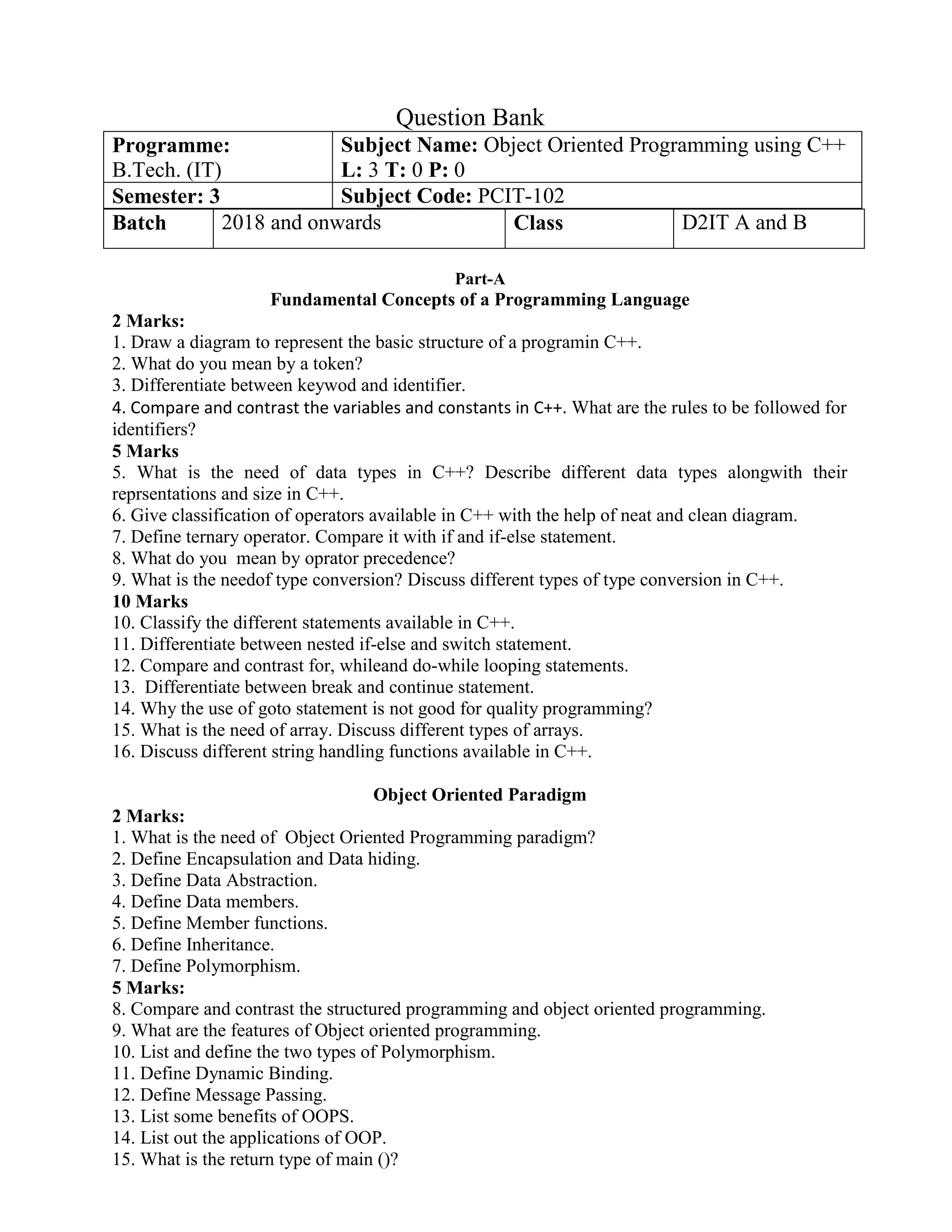 Question Bank
Programme:
B.Tech. (IT)
Subject Name: Object Oriented Programming using C++
L: 3 T: 0 P: 0
Semester: 3 Subject Code: PCIT-102
Batch 2018 and onwards Class D2IT A and B
Part-A
Fundamental Concepts of a Programming Language
2 Marks:
1. Draw a diagram to represent the basic structure of a programin C++.
2. What do you mean by a token?
3. Differentiate between keywod and identifier.
4. Compare and contrast the variables and constants in C++. What are the rules to be followed for
identifiers?
5 Marks
5. What is the need of data types in C++? Describe different data types alongwith their
reprsentations and size in C++.
6. Give classification of operators available in C++ with the help of neat and clean diagram.
7. Define ternary operator. Compare it with if and if-else statement.
8. What do you mean by oprator precedence?
9. What is the needof type conversion? Discuss different types of type conversion in C++.
10 Marks
10. Classify the different statements available in C++.
11. Differentiate between nested if-else and switch statement.
12. Compare and contrast for, whileand do-while looping statements.
13. Differentiate between break and continue statement.
14. Why the use of goto statement is not good for quality programming?
15. What is the need of array. Discuss different types of arrays.
16. Discuss different string handling functions available in C++.
Object Oriented Paradigm
2 Marks:
1. What is the need of Object Oriented Programming paradigm?
2. Define Encapsulation and Data hiding.
3. Define Data Abstraction.
4. Define Data members.
5. Define Member functions.
6. Define Inheritance.
7. Define Polymorphism.
5 Marks:
8. Compare and contrast the structured programming and object oriented programming.
9. What are the features of Object oriented programming.
10. List and define the two types of Polymorphism.
11. Define Dynamic Binding.
12. Define Message Passing.
13. List some benefits of OOPS.
14. List out the applications of OOP.
15. What is the return type of main ()?
 