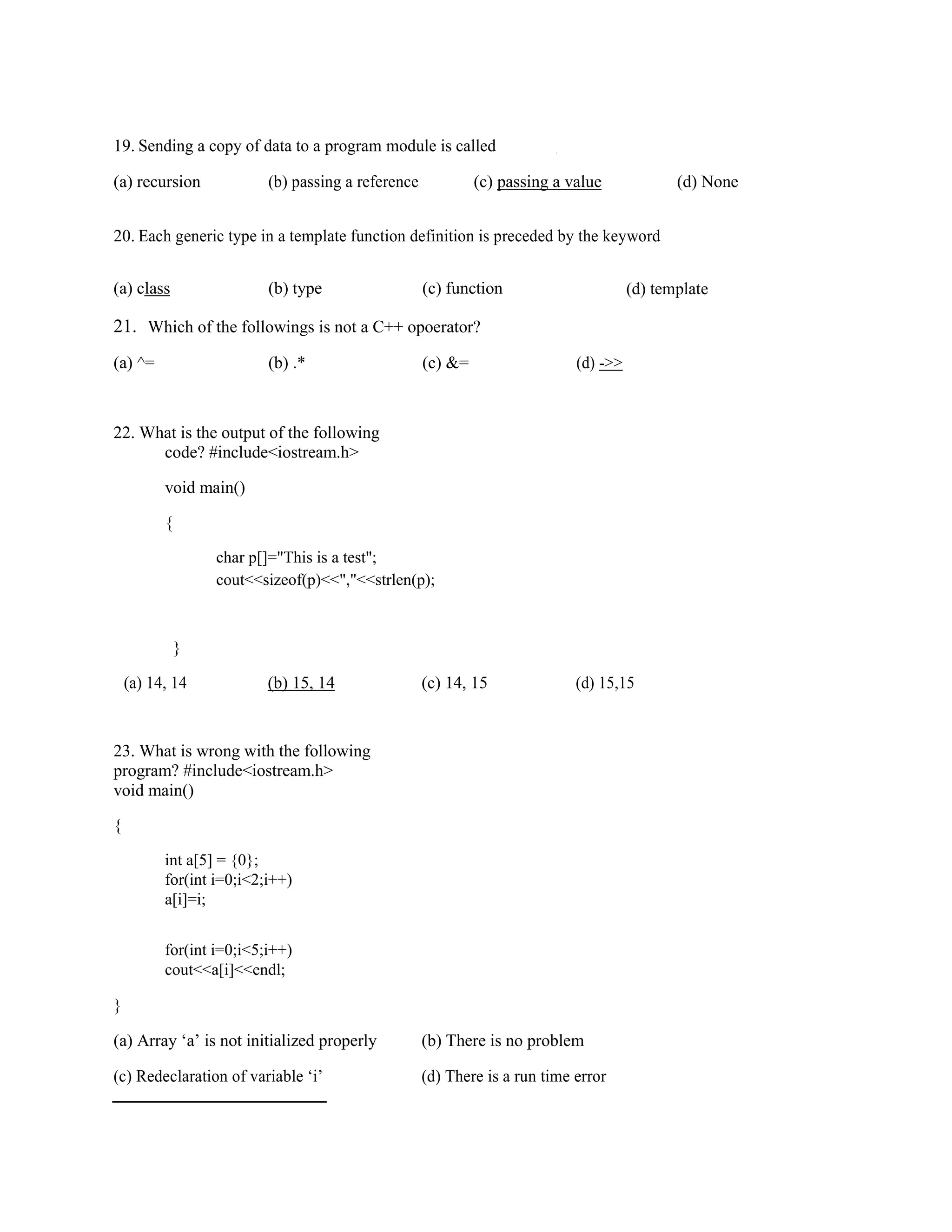 19. Sending a copy of data to a program module is called .
(a) recursion (b) passing a reference (c) passing a value (d) None
20. Each generic type in a template function definition is preceded by the keyword
(a) class (b) type (c) function (d) template
21. Which of the followings is not a C++ opoerator?
(a) ^= (b) .* (c) &= (d) ->>
22. What is the output of the following
code? #include<iostream.h>
void main()
{
char p[]="This is a test";
cout<<sizeof(p)<<","<<strlen(p);
}
(a) 14, 14 (b) 15, 14 (c) 14, 15 (d) 15,15
23. What is wrong with the following
program? #include<iostream.h>
void main()
{
int a[5] = {0};
for(int i=0;i<2;i++)
a[i]=i;
for(int i=0;i<5;i++)
cout<<a[i]<<endl;
}
(a) Array ‘a’ is not initialized properly (b) There is no problem
(c) Redeclaration of variable ‘i’ (d) There is a run time error
 