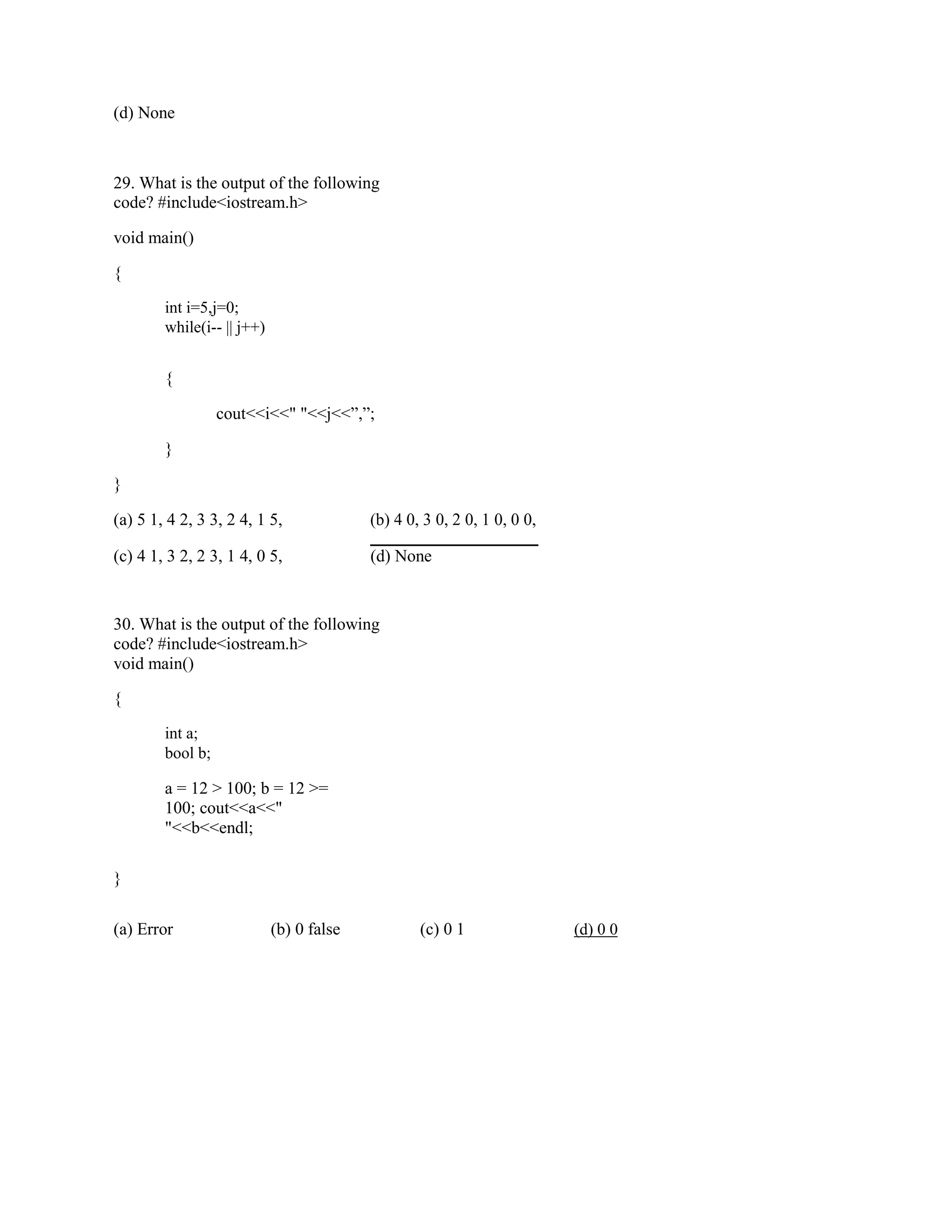 (d) None
29. What is the output of the following
code? #include<iostream.h>
void main()
{
int i=5,j=0;
while(i-- || j++)
{
cout<<i<<" "<<j<<”,”;
}
}
(a) 5 1, 4 2, 3 3, 2 4, 1 5, (b) 4 0, 3 0, 2 0, 1 0, 0 0,
(c) 4 1, 3 2, 2 3, 1 4, 0 5, (d) None
30. What is the output of the following
code? #include<iostream.h>
void main()
{
int a;
bool b;
a = 12 > 100; b = 12 >=
100; cout<<a<<"
"<<b<<endl;
}
(a) Error (b) 0 false (c) 0 1 (d) 0 0
 
