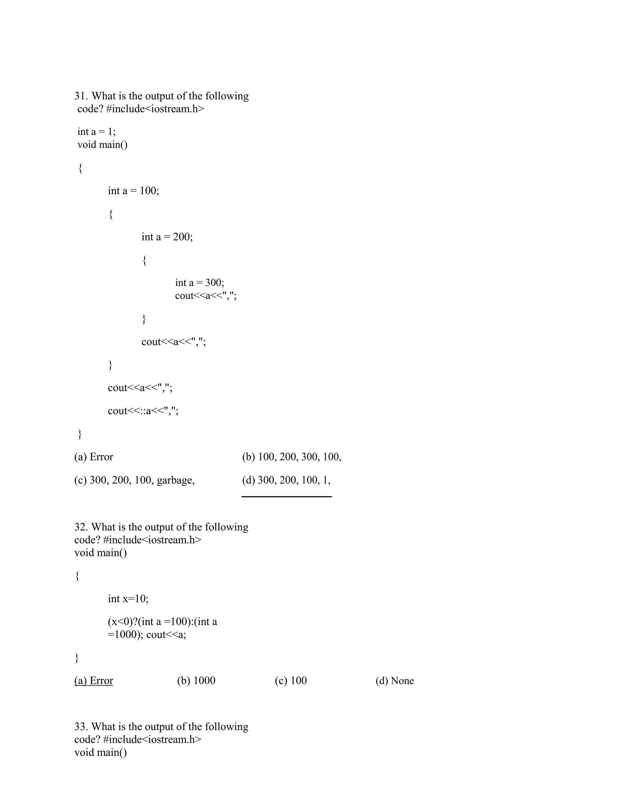 31. What is the output of the following
code? #include<iostream.h>
int a = 1;
void main()
{
int a = 100;
{
int a = 200;
{
int a = 300;
cout<<a<<",";
}
cout<<a<<",";
}
cout<<a<<",";
cout<<::a<<",";
}
(a) Error (b) 100, 200, 300, 100,
(c) 300, 200, 100, garbage, (d) 300, 200, 100, 1,
32. What is the output of the following
code? #include<iostream.h>
void main()
{
int x=10;
(x<0)?(int a =100):(int a
=1000); cout<<a;
}
(a) Error (b) 1000 (c) 100 (d) None
33. What is the output of the following
code? #include<iostream.h>
void main()
 