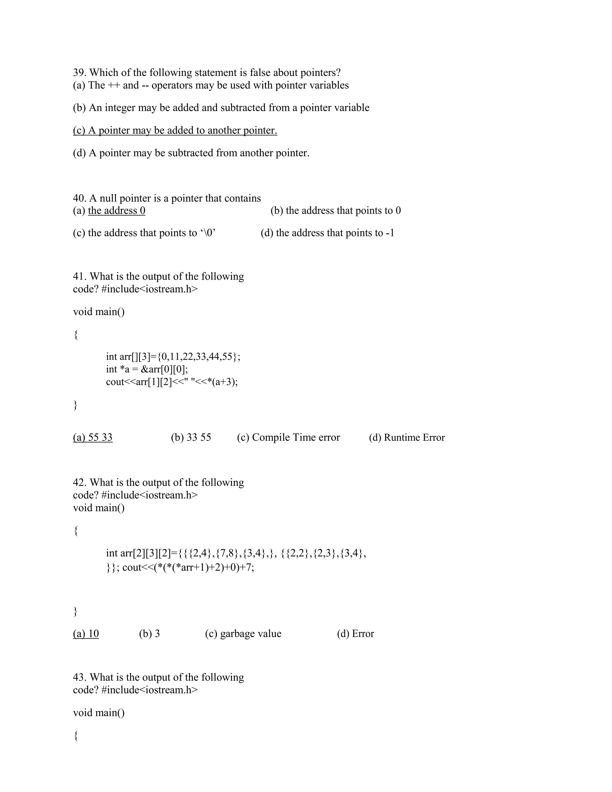 39. Which of the following statement is false about pointers?
(a) The ++ and -- operators may be used with pointer variables
(b) An integer may be added and subtracted from a pointer variable
(c) A pointer may be added to another pointer.
(d) A pointer may be subtracted from another pointer.
40. A null pointer is a pointer that contains
(a) the address 0 (b) the address that points to 0
(c) the address that points to ‘0’ (d) the address that points to -1
41. What is the output of the following
code? #include<iostream.h>
void main()
{
int arr[][3]={0,11,22,33,44,55};
int *a = &arr[0][0];
cout<<arr[1][2]<<" "<<*(a+3);
}
(a) 55 33 (b) 33 55 (c) Compile Time error (d) Runtime Error
42. What is the output of the following
code? #include<iostream.h>
void main()
{
int arr[2][3][2]={{{2,4},{7,8},{3,4},}, {{2,2},{2,3},{3,4},
}}; cout<<(*(*(*arr+1)+2)+0)+7;
}
(a) 10 (b) 3 (c) garbage value (d) Error
43. What is the output of the following
code? #include<iostream.h>
void main()
{
 