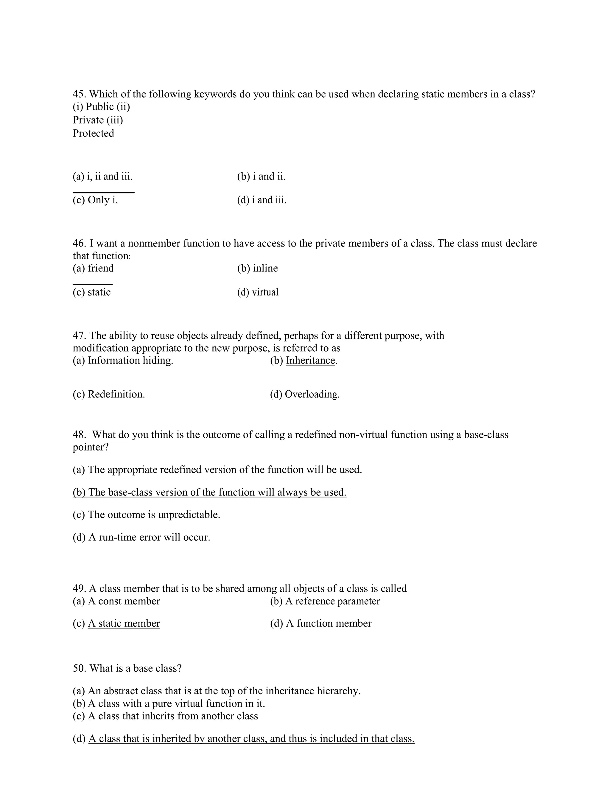 45. Which of the following keywords do you think can be used when declaring static members in a class?
(i) Public (ii)
Private (iii)
Protected
(a) i, ii and iii. (b) i and ii.
(c) Only i. (d) i and iii.
46. I want a nonmember function to have access to the private members of a class. The class must declare
that function:
(a) friend (b) inline
(c) static (d) virtual
47. The ability to reuse objects already defined, perhaps for a different purpose, with
modification appropriate to the new purpose, is referred to as
(a) Information hiding. (b) Inheritance.
(c) Redefinition. (d) Overloading.
48. What do you think is the outcome of calling a redefined non-virtual function using a base-class
pointer?
(a) The appropriate redefined version of the function will be used.
(b) The base-class version of the function will always be used.
(c) The outcome is unpredictable.
(d) A run-time error will occur.
49. A class member that is to be shared among all objects of a class is called
(a) A const member (b) A reference parameter
(c) A static member (d) A function member
50. What is a base class?
(a) An abstract class that is at the top of the inheritance hierarchy.
(b) A class with a pure virtual function in it.
(c) A class that inherits from another class
(d) A class that is inherited by another class, and thus is included in that class.
 