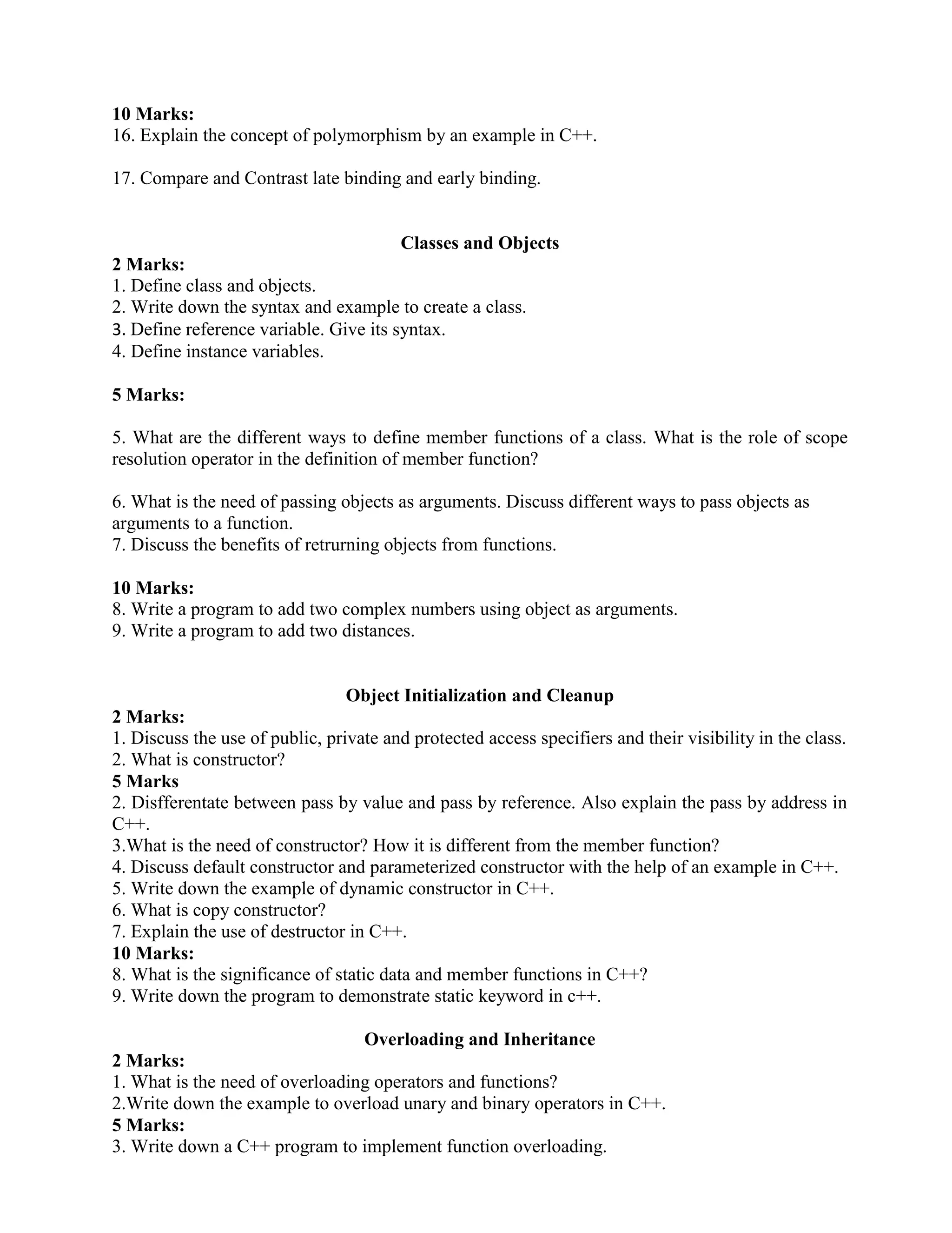 10 Marks:
16. Explain the concept of polymorphism by an example in C++.
17. Compare and Contrast late binding and early binding.
Classes and Objects
2 Marks:
1. Define class and objects.
2. Write down the syntax and example to create a class.
3. Define reference variable. Give its syntax.
4. Define instance variables.
5 Marks:
5. What are the different ways to define member functions of a class. What is the role of scope
resolution operator in the definition of member function?
6. What is the need of passing objects as arguments. Discuss different ways to pass objects as
arguments to a function.
7. Discuss the benefits of retrurning objects from functions.
10 Marks:
8. Write a program to add two complex numbers using object as arguments.
9. Write a program to add two distances.
Object Initialization and Cleanup
2 Marks:
1. Discuss the use of public, private and protected access specifiers and their visibility in the class.
2. What is constructor?
5 Marks
2. Disfferentate between pass by value and pass by reference. Also explain the pass by address in
C++.
3.What is the need of constructor? How it is different from the member function?
4. Discuss default constructor and parameterized constructor with the help of an example in C++.
5. Write down the example of dynamic constructor in C++.
6. What is copy constructor?
7. Explain the use of destructor in C++.
10 Marks:
8. What is the significance of static data and member functions in C++?
9. Write down the program to demonstrate static keyword in c++.
Overloading and Inheritance
2 Marks:
1. What is the need of overloading operators and functions?
2.Write down the example to overload unary and binary operators in C++.
5 Marks:
3. Write down a C++ program to implement function overloading.
 
