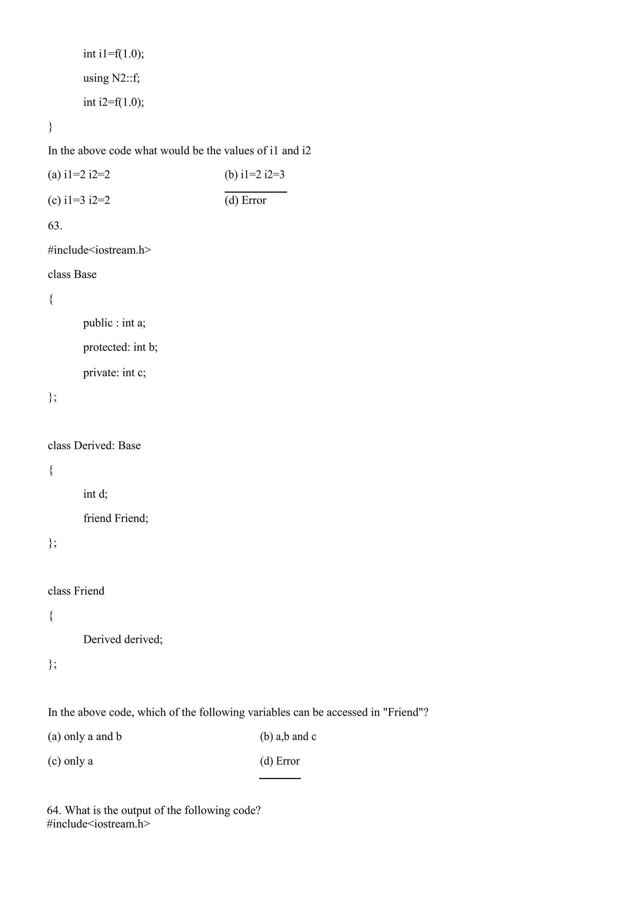 int i1=f(1.0);
using N2::f;
int i2=f(1.0);
}
In the above code what would be the values of i1 and i2
(a) i1=2 i2=2 (b) i1=2 i2=3
(c) i1=3 i2=2 (d) Error
63.
#include<iostream.h>
class Base
{
public : int a;
protected: int b;
private: int c;
};
class Derived: Base
{
int d;
friend Friend;
};
class Friend
{
Derived derived;
};
In the above code, which of the following variables can be accessed in "Friend"?
(a) only a and b (b) a,b and c
(c) only a (d) Error
64. What is the output of the following code?
#include<iostream.h>
 