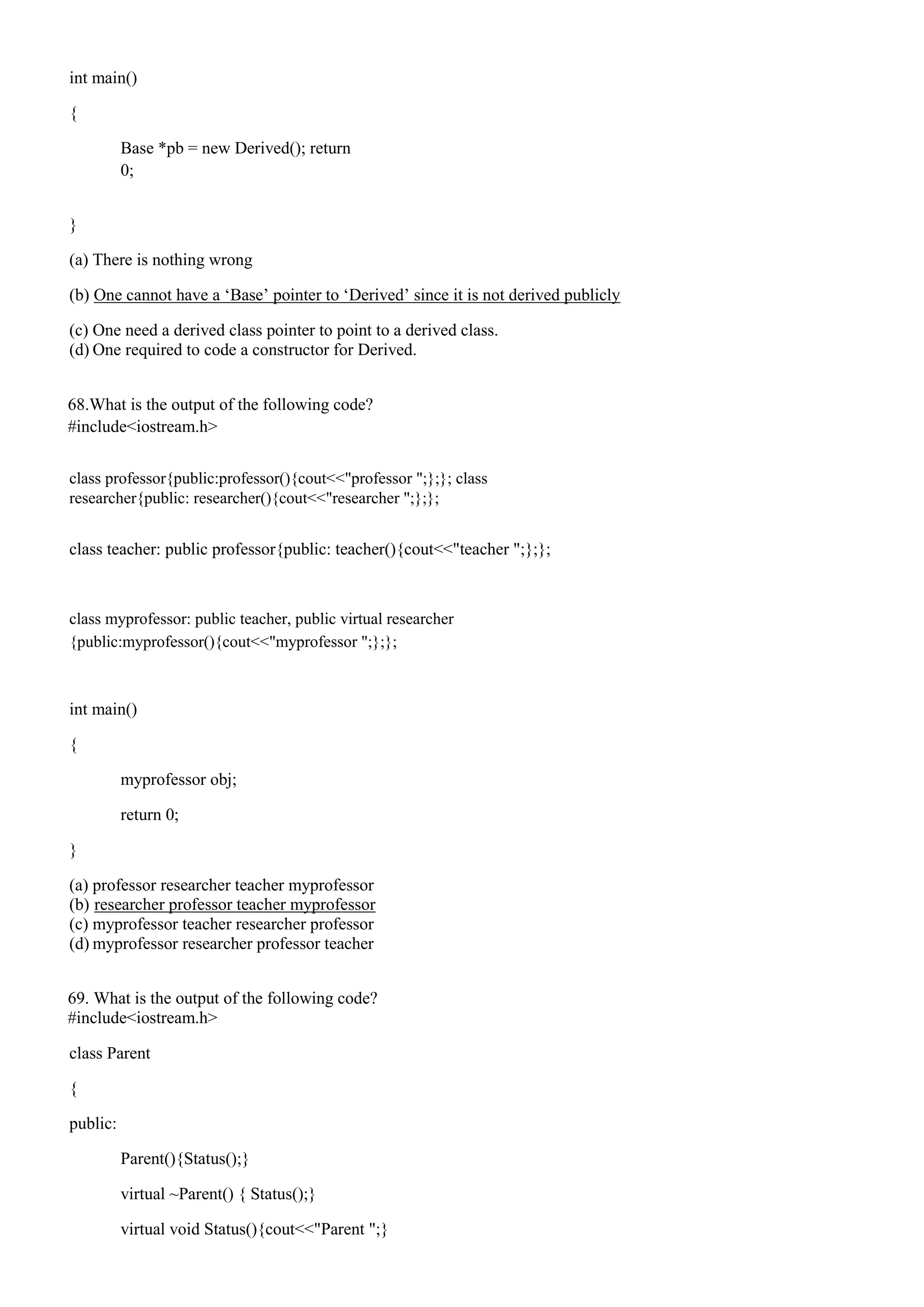 int main()
{
Base *pb = new Derived(); return
0;
}
(a) There is nothing wrong
(b) One cannot have a ‘Base’ pointer to ‘Derived’ since it is not derived publicly
(c) One need a derived class pointer to point to a derived class.
(d) One required to code a constructor for Derived.
68.What is the output of the following code?
#include<iostream.h>
class professor{public:professor(){cout<<"professor ";};}; class
researcher{public: researcher(){cout<<"researcher ";};};
class teacher: public professor{public: teacher(){cout<<"teacher ";};};
class myprofessor: public teacher, public virtual researcher
{public:myprofessor(){cout<<"myprofessor ";};};
int main()
{
myprofessor obj;
return 0;
}
(a) professor researcher teacher myprofessor
(b) researcher professor teacher myprofessor
(c) myprofessor teacher researcher professor
(d) myprofessor researcher professor teacher
69. What is the output of the following code?
#include<iostream.h>
class Parent
{
public:
Parent(){Status();}
virtual ~Parent() { Status();}
virtual void Status(){cout<<"Parent ";}
 