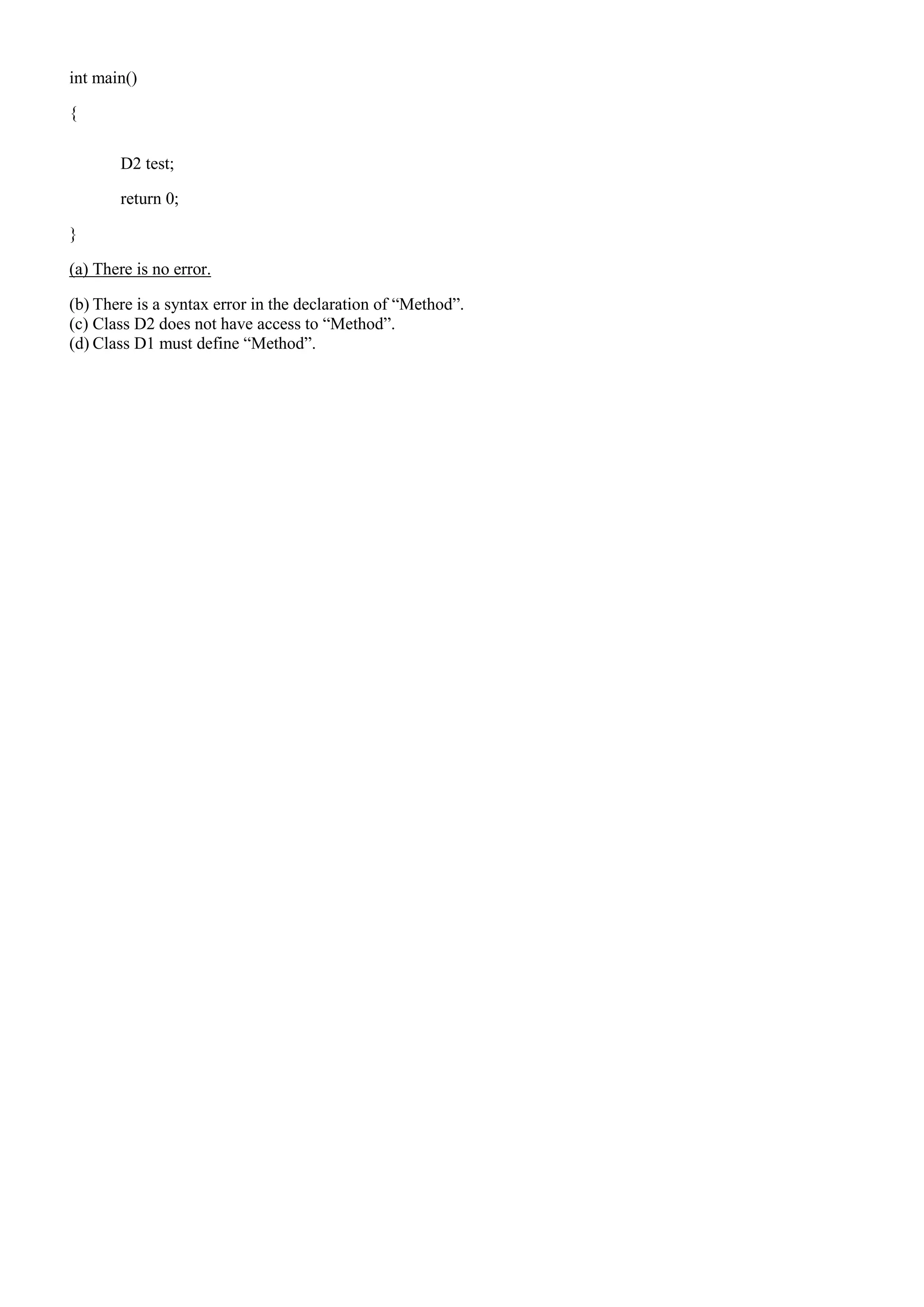 int main()
{
D2 test;
return 0;
}
(a) There is no error.
(b) There is a syntax error in the declaration of “Method”.
(c) Class D2 does not have access to “Method”.
(d) Class D1 must define “Method”.
 