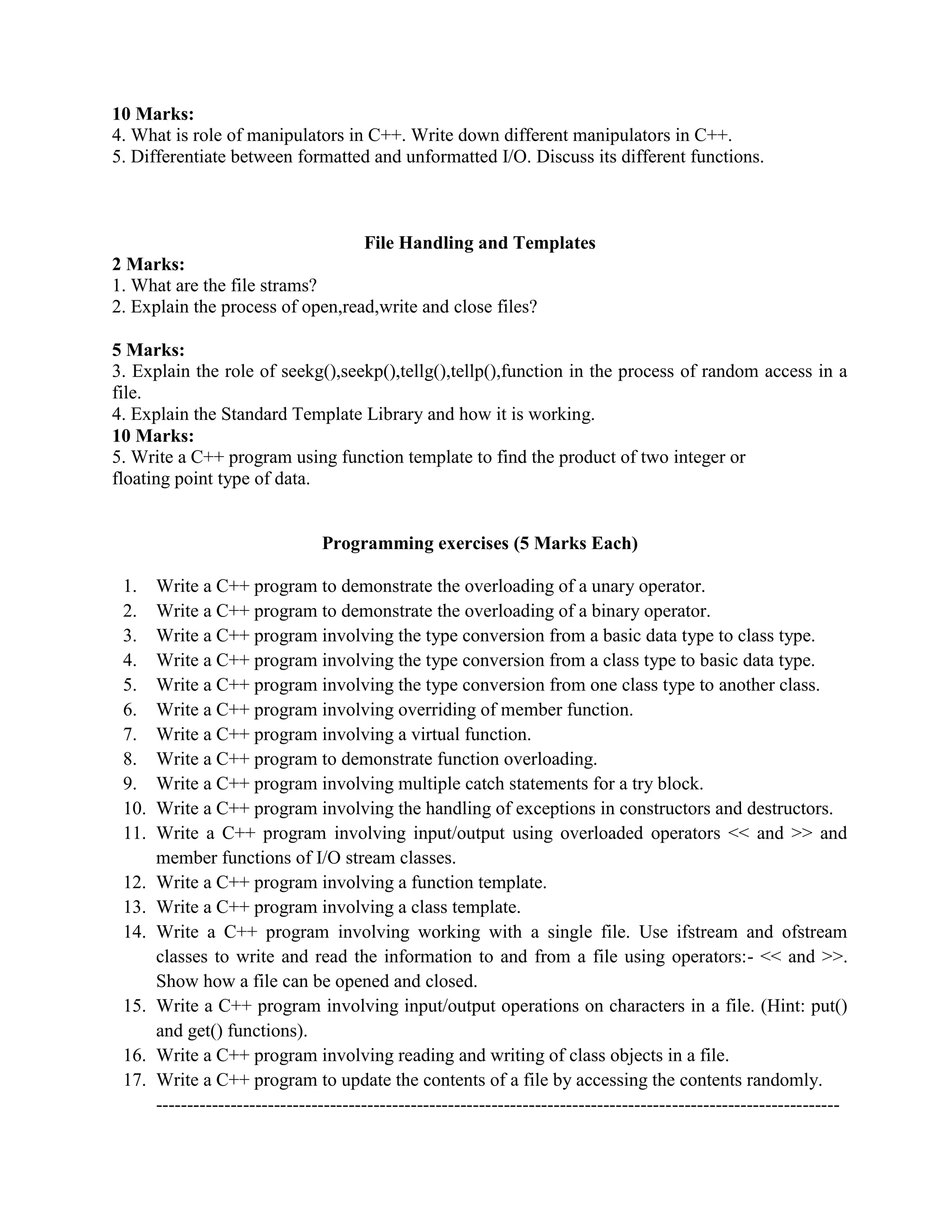 10 Marks:
4. What is role of manipulators in C++. Write down different manipulators in C++.
5. Differentiate between formatted and unformatted I/O. Discuss its different functions.
File Handling and Templates
2 Marks:
1. What are the file strams?
2. Explain the process of open,read,write and close files?
5 Marks:
3. Explain the role of seekg(),seekp(),tellg(),tellp(),function in the process of random access in a
file.
4. Explain the Standard Template Library and how it is working.
10 Marks:
5. Write a C++ program using function template to find the product of two integer or
floating point type of data.
Programming exercises (5 Marks Each)
1. Write a C++ program to demonstrate the overloading of a unary operator.
2. Write a C++ program to demonstrate the overloading of a binary operator.
3. Write a C++ program involving the type conversion from a basic data type to class type.
4. Write a C++ program involving the type conversion from a class type to basic data type.
5. Write a C++ program involving the type conversion from one class type to another class.
6. Write a C++ program involving overriding of member function.
7. Write a C++ program involving a virtual function.
8. Write a C++ program to demonstrate function overloading.
9. Write a C++ program involving multiple catch statements for a try block.
10. Write a C++ program involving the handling of exceptions in constructors and destructors.
11. Write a C++ program involving input/output using overloaded operators << and >> and
member functions of I/O stream classes.
12. Write a C++ program involving a function template.
13. Write a C++ program involving a class template.
14. Write a C++ program involving working with a single file. Use ifstream and ofstream
classes to write and read the information to and from a file using operators:- << and >>.
Show how a file can be opened and closed.
15. Write a C++ program involving input/output operations on characters in a file. (Hint: put()
and get() functions).
16. Write a C++ program involving reading and writing of class objects in a file.
17. Write a C++ program to update the contents of a file by accessing the contents randomly.
--------------------------------------------------------------------------------------------------------------
 