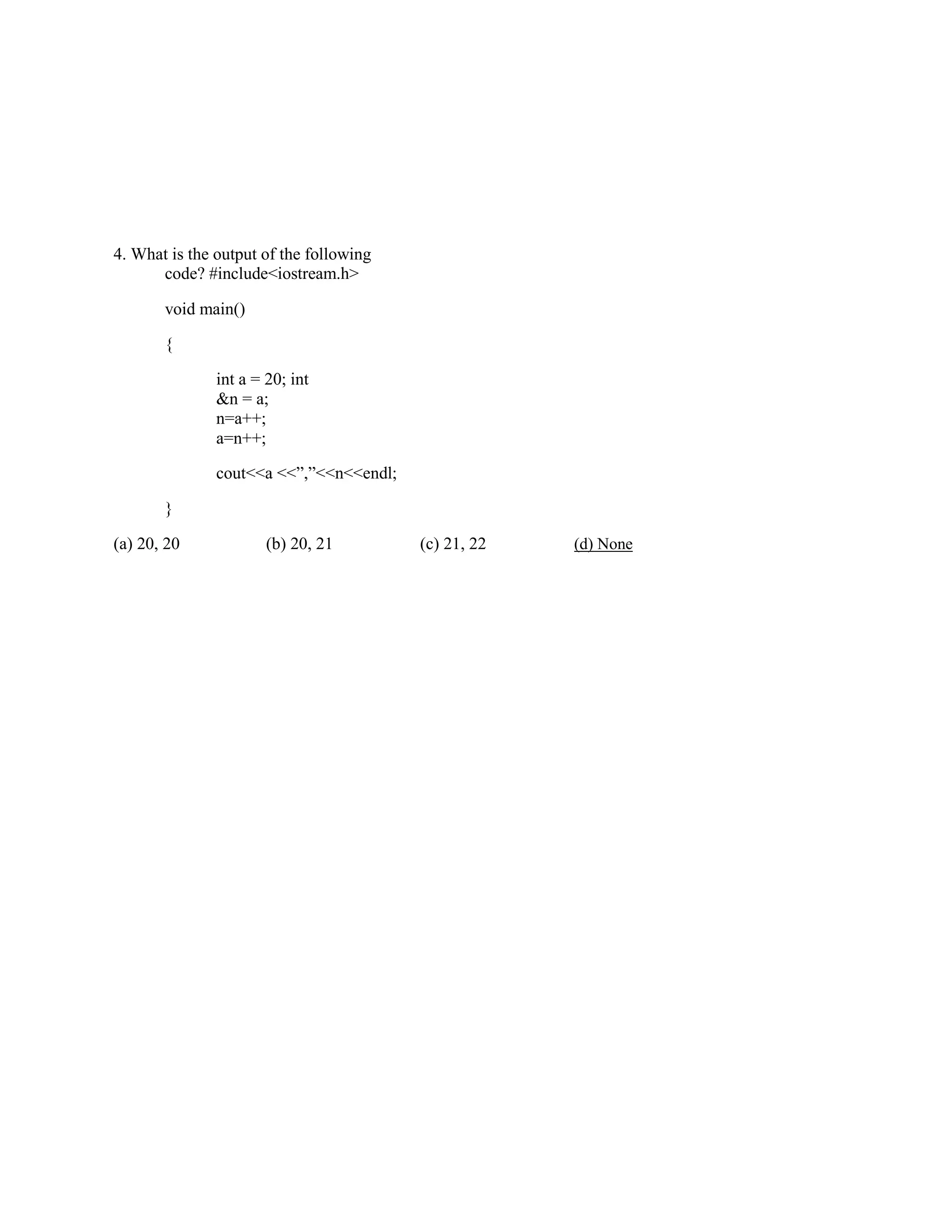 4. What is the output of the following
code? #include<iostream.h>
void main()
{
int a = 20; int
&n = a;
n=a++;
a=n++;
cout<<a <<”,”<<n<<endl;
}
(a) 20, 20 (b) 20, 21 (c) 21, 22 (d) None
 