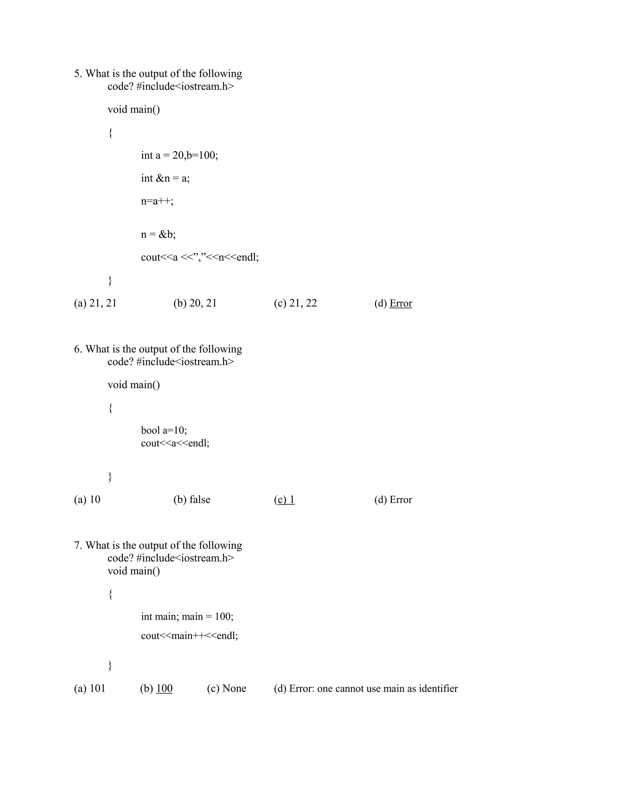 5. What is the output of the following
code? #include<iostream.h>
void main()
{
int a = 20,b=100;
int &n = a;
n=a++;
n = &b;
cout<<a <<”,”<<n<<endl;
}
(a) 21, 21 (b) 20, 21 (c) 21, 22 (d) Error
6. What is the output of the following
code? #include<iostream.h>
void main()
{
bool a=10;
cout<<a<<endl;
}
(a) 10 (b) false (c) 1 (d) Error
7. What is the output of the following
code? #include<iostream.h>
void main()
{
int main; main = 100;
cout<<main++<<endl;
}
(a) 101 (b) 100 (c) None (d) Error: one cannot use main as identifier
 