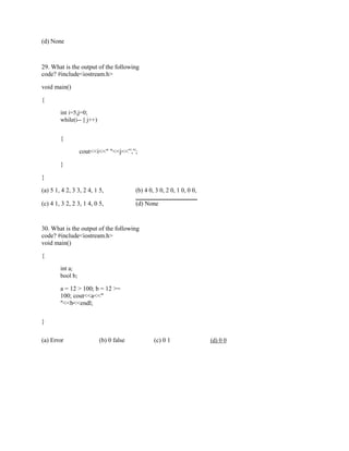 (d) None
29. What is the output of the following
code? #include<iostream.h>
void main()
{
int i=5,j=0;
while(i-- || j++)
{
cout<<i<<" "<<j<<”,”;
}
}
(a) 5 1, 4 2, 3 3, 2 4, 1 5, (b) 4 0, 3 0, 2 0, 1 0, 0 0,
(c) 4 1, 3 2, 2 3, 1 4, 0 5, (d) None
30. What is the output of the following
code? #include<iostream.h>
void main()
{
int a;
bool b;
a = 12 > 100; b = 12 >=
100; cout<<a<<"
"<<b<<endl;
}
(a) Error (b) 0 false (c) 0 1 (d) 0 0
 