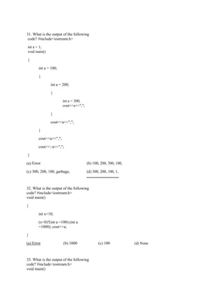 31. What is the output of the following
code? #include<iostream.h>
int a = 1;
void main()
{
int a = 100;
{
int a = 200;
{
int a = 300;
cout<<a<<",";
}
cout<<a<<",";
}
cout<<a<<",";
cout<<::a<<",";
}
(a) Error (b) 100, 200, 300, 100,
(c) 300, 200, 100, garbage, (d) 300, 200, 100, 1,
32. What is the output of the following
code? #include<iostream.h>
void main()
{
int x=10;
(x<0)?(int a =100):(int a
=1000); cout<<a;
}
(a) Error (b) 1000 (c) 100 (d) None
33. What is the output of the following
code? #include<iostream.h>
void main()
 