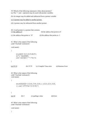 39. Which of the following statement is false about pointers?
(a) The ++ and -- operators may be used with pointer variables
(b) An integer may be added and subtracted from a pointer variable
(c) A pointer may be added to another pointer.
(d) A pointer may be subtracted from another pointer.
40. A null pointer is a pointer that contains
(a) the address 0 (b) the address that points to 0
(c) the address that points to ‘0’ (d) the address that points to -1
41. What is the output of the following
code? #include<iostream.h>
void main()
{
int arr[][3]={0,11,22,33,44,55};
int *a = &arr[0][0];
cout<<arr[1][2]<<" "<<*(a+3);
}
(a) 55 33 (b) 33 55 (c) Compile Time error (d) Runtime Error
42. What is the output of the following
code? #include<iostream.h>
void main()
{
int arr[2][3][2]={{{2,4},{7,8},{3,4},}, {{2,2},{2,3},{3,4},
}}; cout<<(*(*(*arr+1)+2)+0)+7;
}
(a) 10 (b) 3 (c) garbage value (d) Error
43. What is the output of the following
code? #include<iostream.h>
void main()
{
 