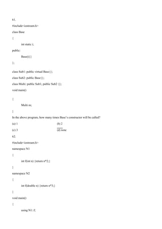 61.
#include<iostream.h>
class Base
{
int static i;
public:
Base(){}
};
class Sub1: public virtual Base{};
class Sub2: public Base{};
class Multi: public Sub1, public Sub2 {};
void main()
{
Multi m;
}
In the above program, how many times Base’s constructor will be called?
(a) 1 (b) 2
(c) 3 (d) none
62.
#include<iostream.h>
namespace N1
{
int f(int n) {return n*2;}
}
namespace N2
{
int f(double n) {return n*3;}
}
void main()
{
using N1::f;
 