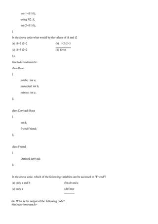 int i1=f(1.0);
using N2::f;
int i2=f(1.0);
}
In the above code what would be the values of i1 and i2
(a) i1=2 i2=2 (b) i1=2 i2=3
(c) i1=3 i2=2 (d) Error
63.
#include<iostream.h>
class Base
{
public : int a;
protected: int b;
private: int c;
};
class Derived: Base
{
int d;
friend Friend;
};
class Friend
{
Derived derived;
};
In the above code, which of the following variables can be accessed in "Friend"?
(a) only a and b (b) a,b and c
(c) only a (d) Error
64. What is the output of the following code?
#include<iostream.h>
 