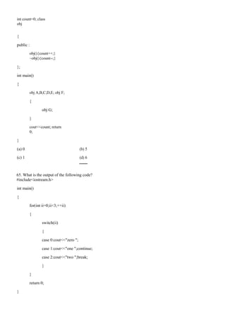int count=0; class
obj
{
public :
obj(){count++;}
~obj(){count--;}
};
int main()
{
obj A,B,C,D,E; obj F;
{
obj G;
}
cout<<count; return
0;
}
(a) 0 (b) 5
(c) 1 (d) 6
65. What is the output of the following code?
#include<iostream.h>
int main()
{
for(int ii=0;ii<3;++ii)
{
switch(ii)
{
case 0:cout<<"zero ";
case 1:cout<<"one ";continue;
case 2:cout<<"two ";break;
}
}
return 0;
}
 