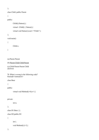 };
class Child: public Parent
{
public:
Child(){Status();}
virtual ~Child() { Status();}
virtual void Status(){cout<<"Child ";}
};
void main()
{
Child c;
}
(a) Parent Parent
(b) Parent Child Child Parent
(c) Child Parent Parent Child
(d) Error
70. What is wrong in the following code?
#include<iostream.h>
class Base
{
public:
virtual void Method()=0{n=1;}
private:
int n;
};
class D1:Base {};
class D2:public D1
{
int i;
void Method(){i=2;}
};
 