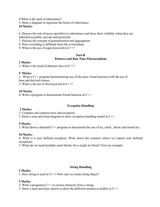 4.What is the need of inheritance?
5. Draw a diagram to represent the forms of inheritance.
10 Marks:
6. Discuss the role of acess specifiers in inheritance and show their visibility when they are
inherited as public, private and protected.
7. Discuss the concept of generalization and aggregation.
8. How overriding is different from the overloading.
9. What is the use of super keyword in C++?
Part-B
Pointers and Run Time Polymorphism
2 Marks:
1. What is the need of abstract class in C++?
5 Marks:
2. Write a C++ program demonstrating use of the pure virtual function with the use of
base and derived classes.
3. What is the use of this keyword in C++?
10 Marks:
4. Write a program to demonstrate friend function in C++.
Exception Handling
2 Marks:
1. Compare and contrast error and exception.
2. Draw a neat and clean diagram to show exception handling model in C++.
5 Marks:
3. Write down a detailed C++ program to demonstate the use of try, catch , throw and nested try.
10 Marks:
4. What is a user defined exception. Wirte down the scenario where we require user defined
exceptions.
5. When do we need multiple catch blocks for a single try block? Give an example.
String Handling
2 Marks:
1. How string is used in C++? How can we create string object?
5 Marks:
2. Write a programin C++ to extract character from a string.
3. Draw a neat and clean sketch to show the different streams available in C++.
 