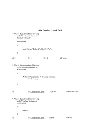 MCQ Questions (2 Marks Each)
1. What is the output of the following
code? #include<iostream.h>
#include<string.h>
void main()
{
cout<<strlen(“Hello, World.n”)<<”n”;
}
(a) 14 (b) 13 (c) 12 (d) None
2. What is the output of the following
code? #include<iostream.h>
void main()
{
/* this is /* an example */ of nested comment
*/ cout<<123<<endl;
}
(a) 123 (b) Compile time error (c) None (d) Run time Error
3. What is the output of the following
code? #include<iostream.h>
void main()
{
cout << ;
}
(a) 1 (b) Compile time error (c) NIL (d) None
 