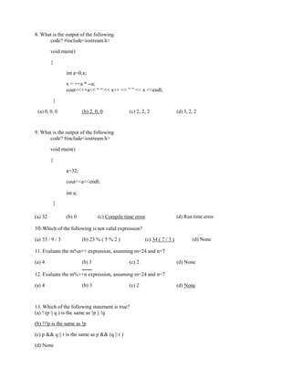 8. What is the output of the following
code? #include<iostream.h>
void main()
{
int a=0,x;
x = ++a * --a;
cout<<++a<< “ “ << a++ << ” ” << x <<endl;
}
(c) 2, 2, 2 (d) 3, 2, 2
(a) 0, 0, 0 (b) 2, 0, 0
9. What is the output of the following
code? #include<iostream.h>
void main()
{
a=32;
cout<<a<<endl;
}
int a;
(d) Run time error
(a) 32 (b) 0 (c) Compile time error
10.Which of the following is not valid expression?
(d) None
(a) 33 / 9 / 3 (b) 23 % ( 5 % 2 ) (c) 34 ( 7 / 3 )
11. Evaluate the m%n++ expression, assuming m=24 and n=7
(a) 4 (b) 3 (c) 2 (d) None
12. Evaluate the m%++n expression, assuming m=24 and n=7
(a) 4 (b) 3 (c) 2 (d) None
13. Which of the following statement is true?
(a) ! (p || q ) is the same as !p || !q
(b) !!!p is the same as !p
(c) p && q || r is the same as p && (q || r )
(d) None
 