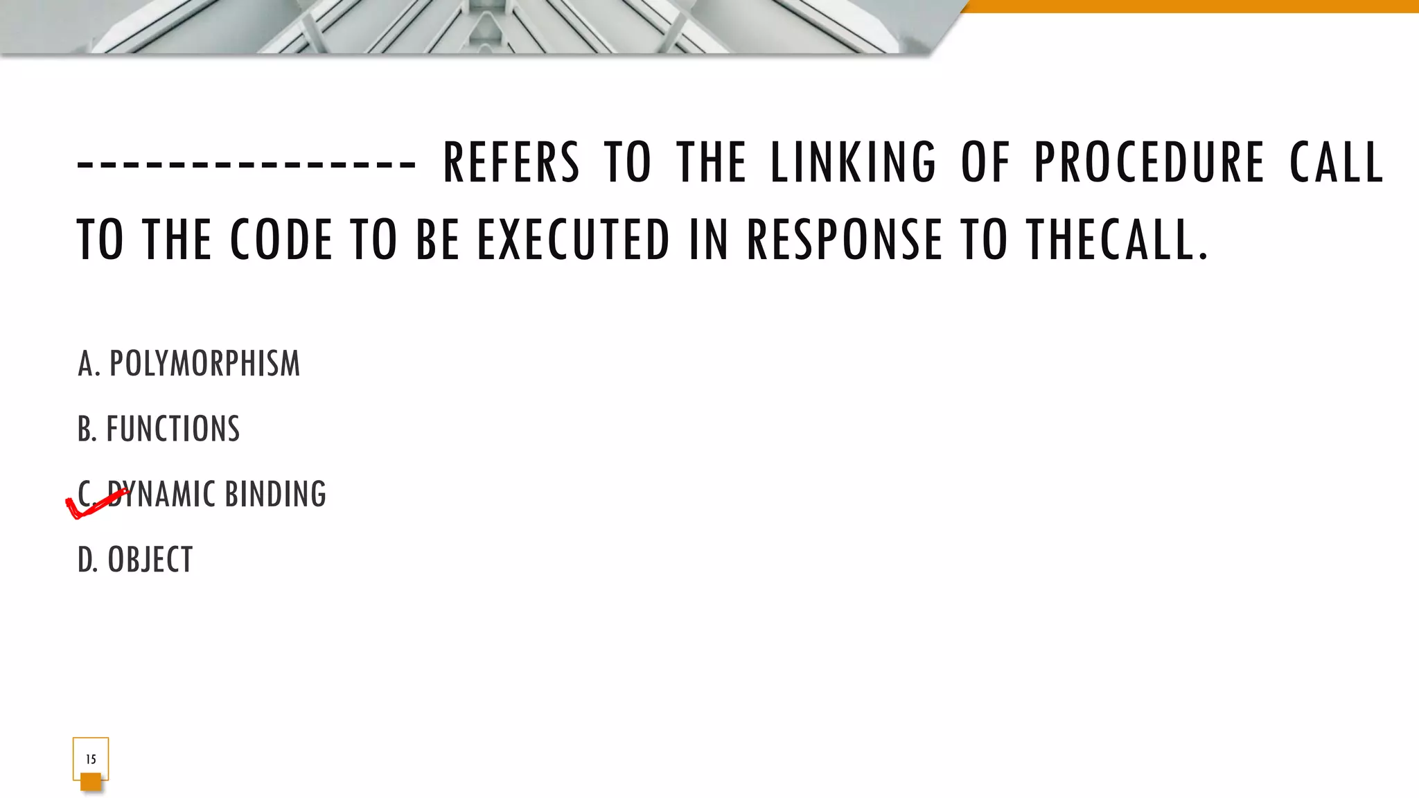 ‐‐‐‐‐‐‐‐‐‐‐‐‐‐‐ REFERS TO THE LINKING OF PROCEDURE CALL TO THE CODE TO BE EXECUTED IN RESPONSE TO THECALL. A. POLYMORPHISM B. FUNCTIONS C. DYNAMIC BINDING D. OBJECT 15 
