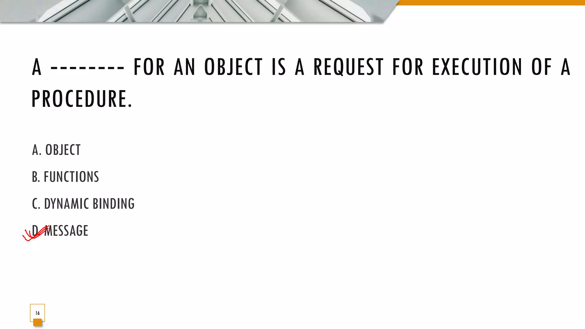 A ‐‐‐‐‐‐‐‐ FOR AN OBJECT IS A REQUEST FOR EXECUTION OF A PROCEDURE. A. OBJECT B. FUNCTIONS C. DYNAMIC BINDING D. MESSAGE 16 
