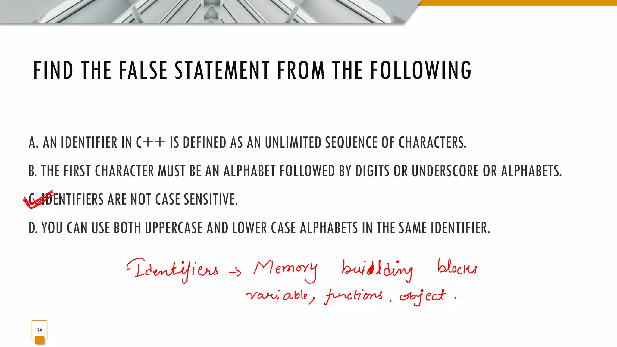 FIND THE FALSE STATEMENT FROM THE FOLLOWING A. AN IDENTIFIER IN C++ IS DEFINED AS AN UNLIMITED SEQUENCE OF CHARACTERS. B. THE FIRST CHARACTER MUST BE AN ALPHABET FOLLOWED BY DIGITS OR UNDERSCORE OR ALPHABETS. C. IDENTIFIERS ARE NOT CASE SENSITIVE. D. YOU CAN USE BOTH UPPERCASE AND LOWER CASE ALPHABETS IN THE SAME IDENTIFIER. 24 