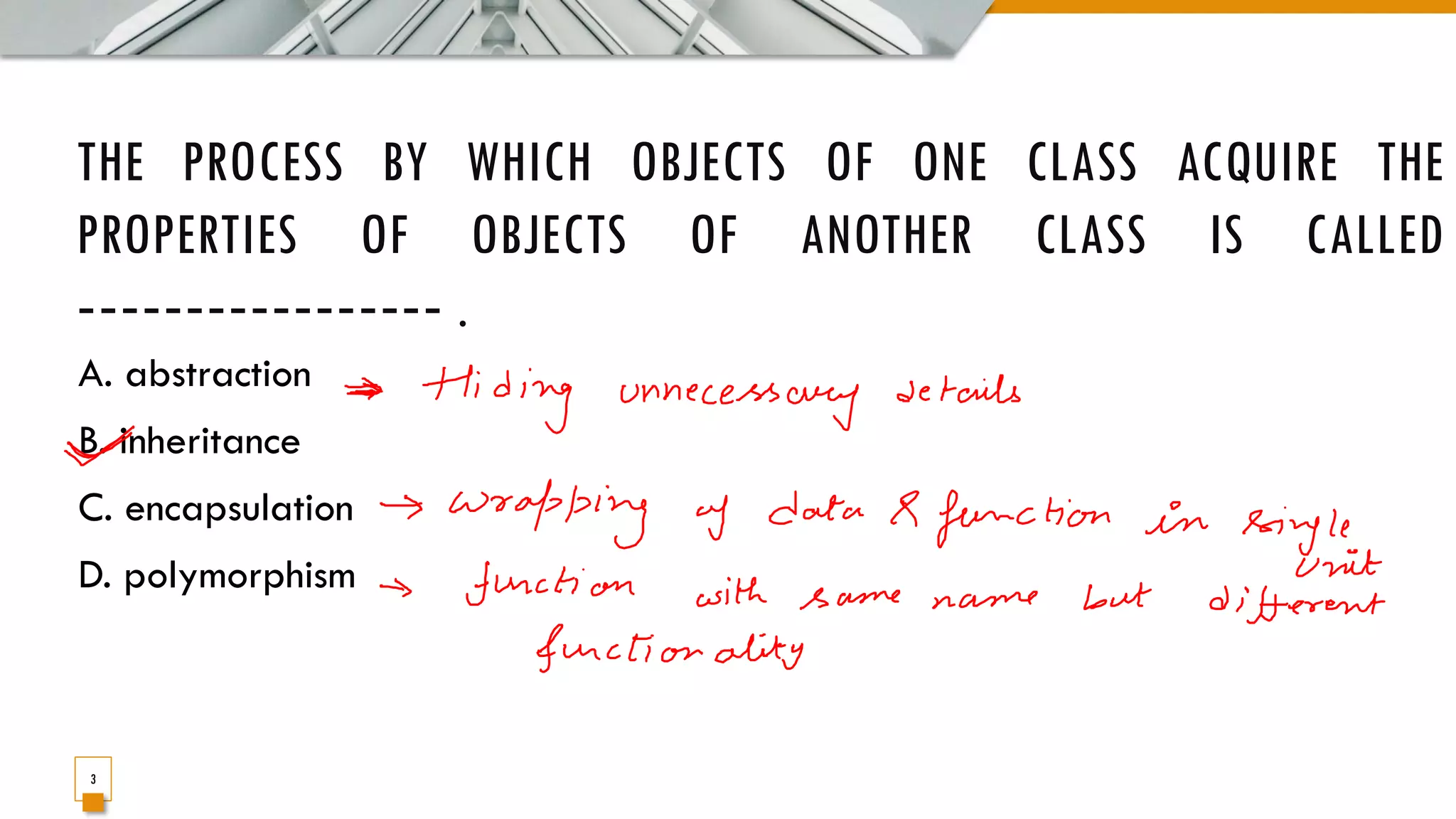THE PROCESS BY WHICH OBJECTS OF ONE CLASS ACQUIRE THE PROPERTIES OF OBJECTS OF ANOTHER CLASS IS CALLED ‐‐‐‐‐‐‐‐‐‐‐‐‐‐‐‐‐ . A. abstraction B. inheritance C. encapsulation D. polymorphism 3 