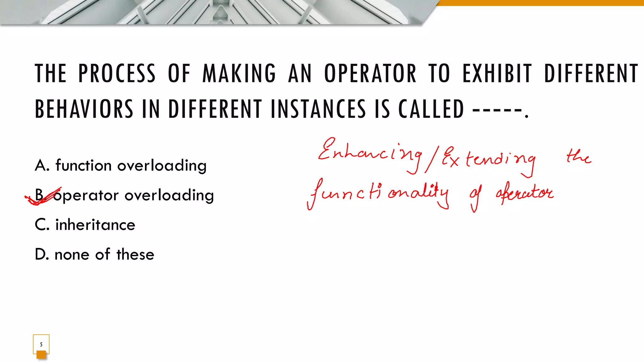 THE PROCESS OF MAKING AN OPERATOR TO EXHIBIT DIFFERENT BEHAVIORS IN DIFFERENT INSTANCES IS CALLED ‐‐‐‐‐. A. function overloading B. operator overloading C. inheritance D. none of these 5 