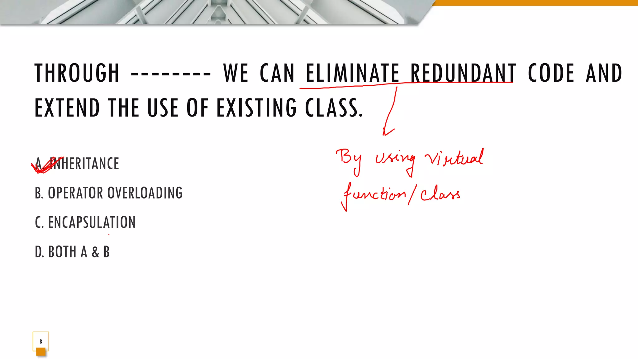 THROUGH ‐‐‐‐‐‐‐‐ WE CAN ELIMINATE REDUNDANT CODE AND EXTEND THE USE OF EXISTING CLASS. A. INHERITANCE B. OPERATOR OVERLOADING C. ENCAPSULATION D. BOTH A & B 8 