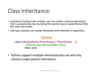 Class Inheritance:
• Instead of starting from scratch, you can create a class by deriving it
from a preexisting class by listing the parent class in parentheses after
the new class name.
• Like Java subclass can invoke Attributes and methods in superclass.
class SubClassName (ParentClass1[, ParentClass2, ...]):
'Optional class documentation string'
class_suite
Syntax
• Python support multiple inheritance but we will only
concern single parent inheritance.
Arslan Arshad (2K12-BSCS-37)
 