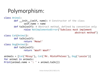 Polymorphism:
Arslan Arshad (2K12-BSCS-37)
class Animal:
def __init__(self, name): # Constructor of the class
self.name = name
def talk(self): # Abstract method, defined by convention only
raise NotImplementedError("Subclass must implement
abstract method")
class Cat(Animal):
def talk(self):
return 'Meow!'
class Dog(Animal):
def talk(self):
return 'Woof! Woof!'
animals = [Cat('Missy'), Cat('Mr. Mistoffelees'), Dog('Lassie')]
for animal in animals:
Print(animal.name + ': ' + animal.talk())
 