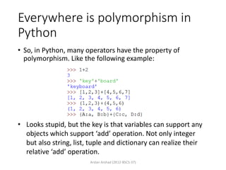 Everywhere is polymorphism in
Python
• So, in Python, many operators have the property of
polymorphism. Like the following example:
Arslan Arshad (2K12-BSCS-37)
• Looks stupid, but the key is that variables can support any
objects which support ‘add’ operation. Not only integer
but also string, list, tuple and dictionary can realize their
relative ‘add’ operation.
 