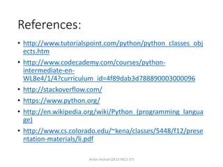References:
• http://www.tutorialspoint.com/python/python_classes_obj
ects.htm
• http://www.codecademy.com/courses/python-
intermediate-en-
WL8e4/1/4?curriculum_id=4f89dab3d788890003000096
• http://stackoverflow.com/
• https://www.python.org/
• http://en.wikipedia.org/wiki/Python_(programming_langua
ge)
• http://www.cs.colorado.edu/~kena/classes/5448/f12/prese
ntation-materials/li.pdf
Arslan Arshad (2K12-BSCS-37)
 