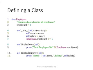 Defining a Class
1. class Employee:
2. 'Common base class for all employees‘
3. empCount = 0
4. def __init__(self, name, salary):
5. self.name = name
6. self.salary = salary
7. Employee.empCount += 1
8. def displayCount(self):
9. print("Total Employee %d" % Employee.empCount)
10. def displayEmployee(self):
11. print("Name : ", self.name, ", Salary: ", self.salary)
Arslan Arshad (2K12-BSCS-37)
 