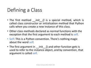Defining a Class
• The first method __init__() is a special method, which is
called class constructor or initialization method that Python
calls when you create a new instance of this class.
• Other class methods declared as normal functions with the
exception that the first argument to each method is self.
• Self: This is a Python convention. There's nothing magic
about the word self.
• The first argument in __init__() and other function gets is
used to refer to the instance object, and by convention, that
argument is called self.
Arslan Arshad (2K12-BSCS-37)
 