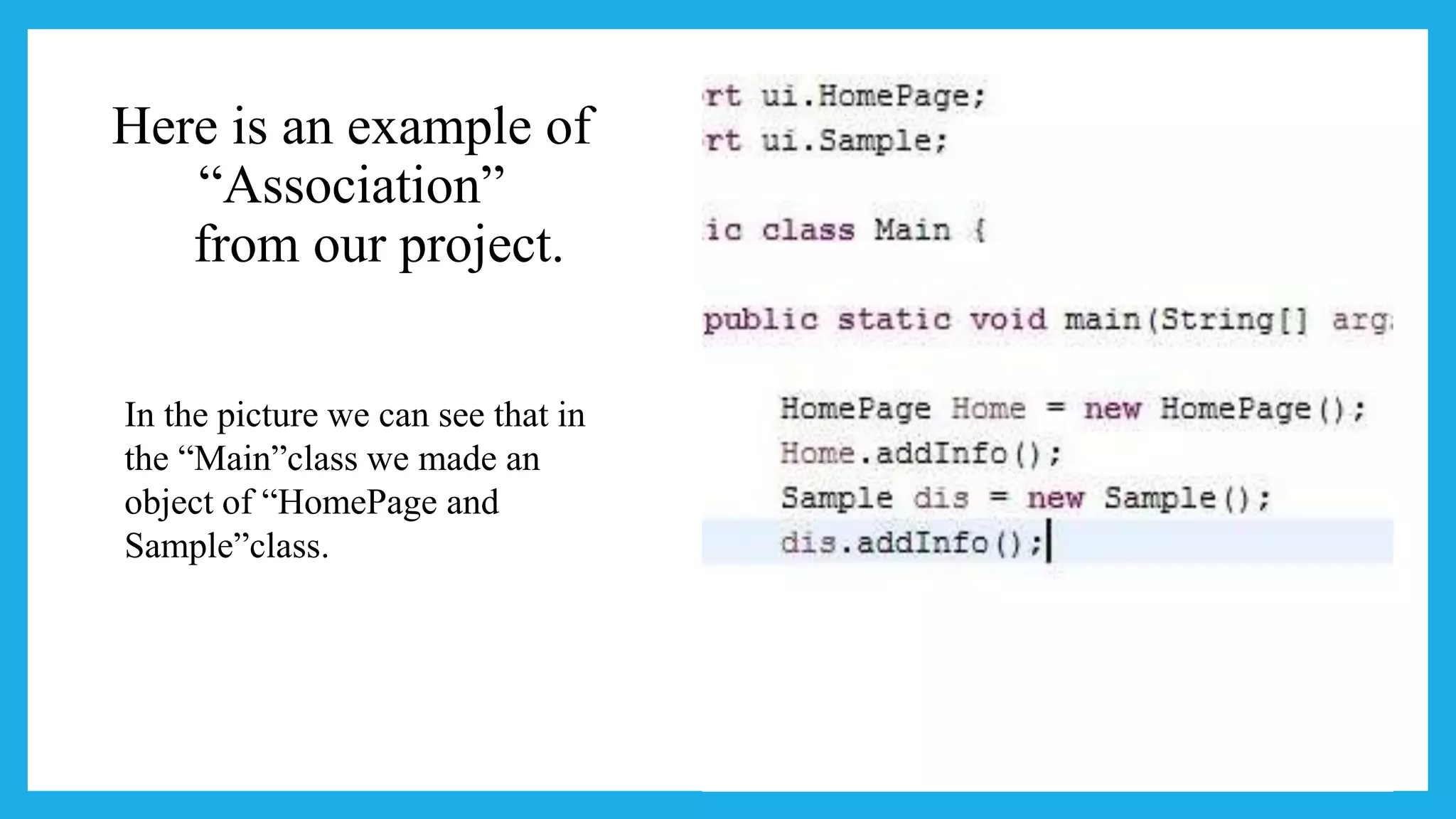 Here is an example of
“Association”
from our project.
In the picture we can see that in
the “Main”class we made an
object of “HomePage and
Sample”class.
 