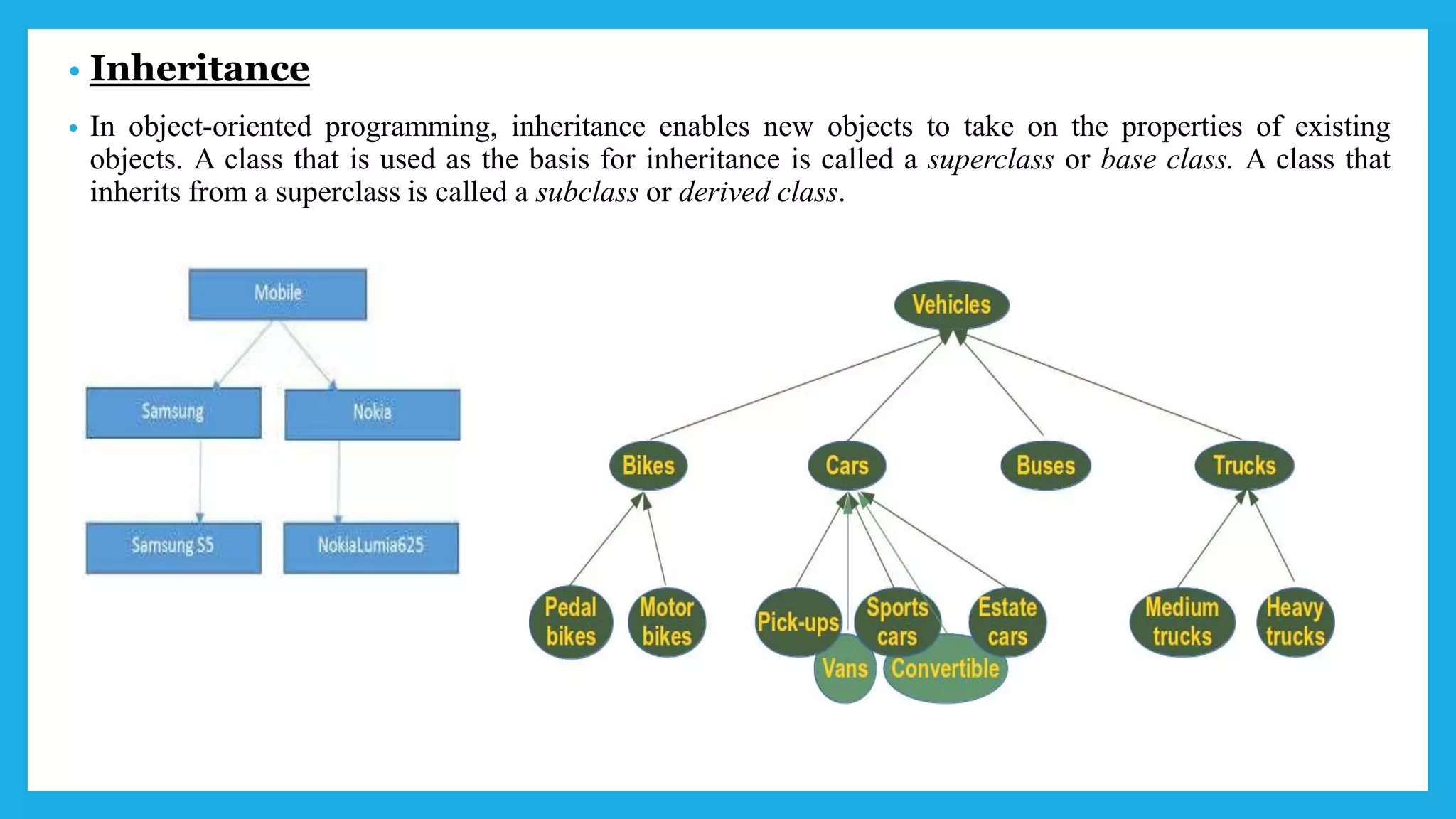 • Inheritance
• In object-oriented programming, inheritance enables new objects to take on the properties of existing
objects. A class that is used as the basis for inheritance is called a superclass or base class. A class that
inherits from a superclass is called a subclass or derived class.
 