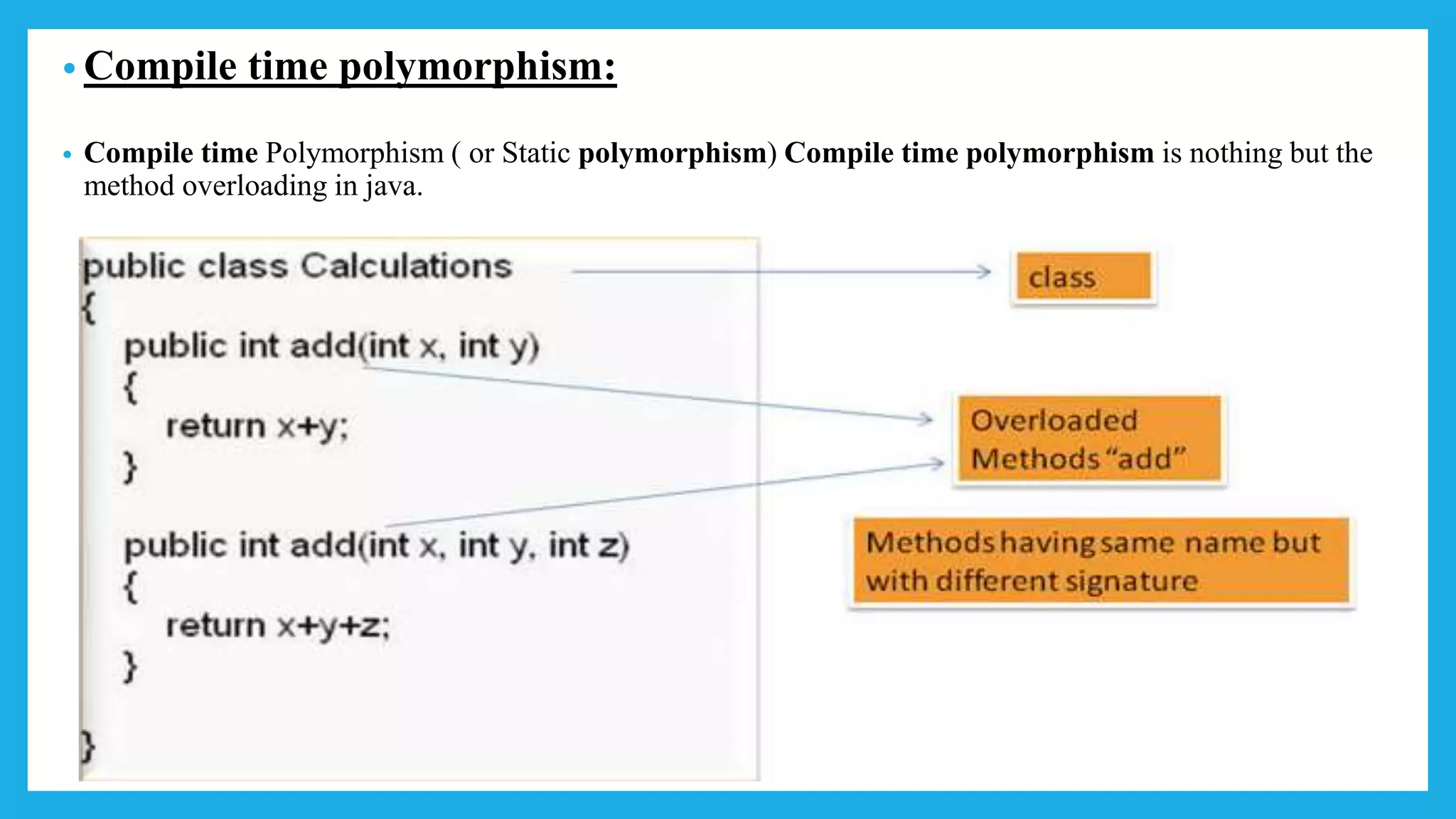 • Compile time polymorphism:
• Compile time Polymorphism ( or Static polymorphism) Compile time polymorphism is nothing but the
method overloading in java.
 