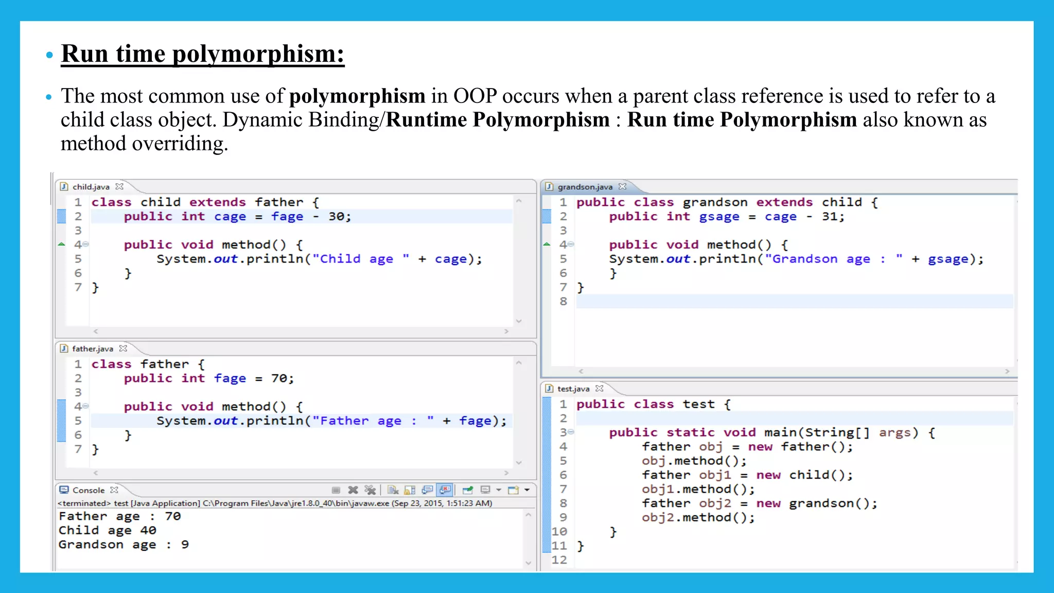 • Run time polymorphism:
• The most common use of polymorphism in OOP occurs when a parent class reference is used to refer to a
child class object. Dynamic Binding/Runtime Polymorphism : Run time Polymorphism also known as
method overriding.
 