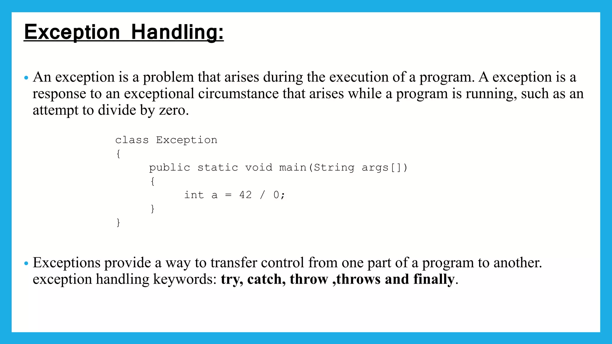 Exception Handling:
• An exception is a problem that arises during the execution of a program. A exception is a
response to an exceptional circumstance that arises while a program is running, such as an
attempt to divide by zero.
• Exceptions provide a way to transfer control from one part of a program to another.
exception handling keywords: try, catch, throw ,throws and finally.
class Exception
{
public static void main(String args[])
{
int a = 42 / 0;
}
}
 