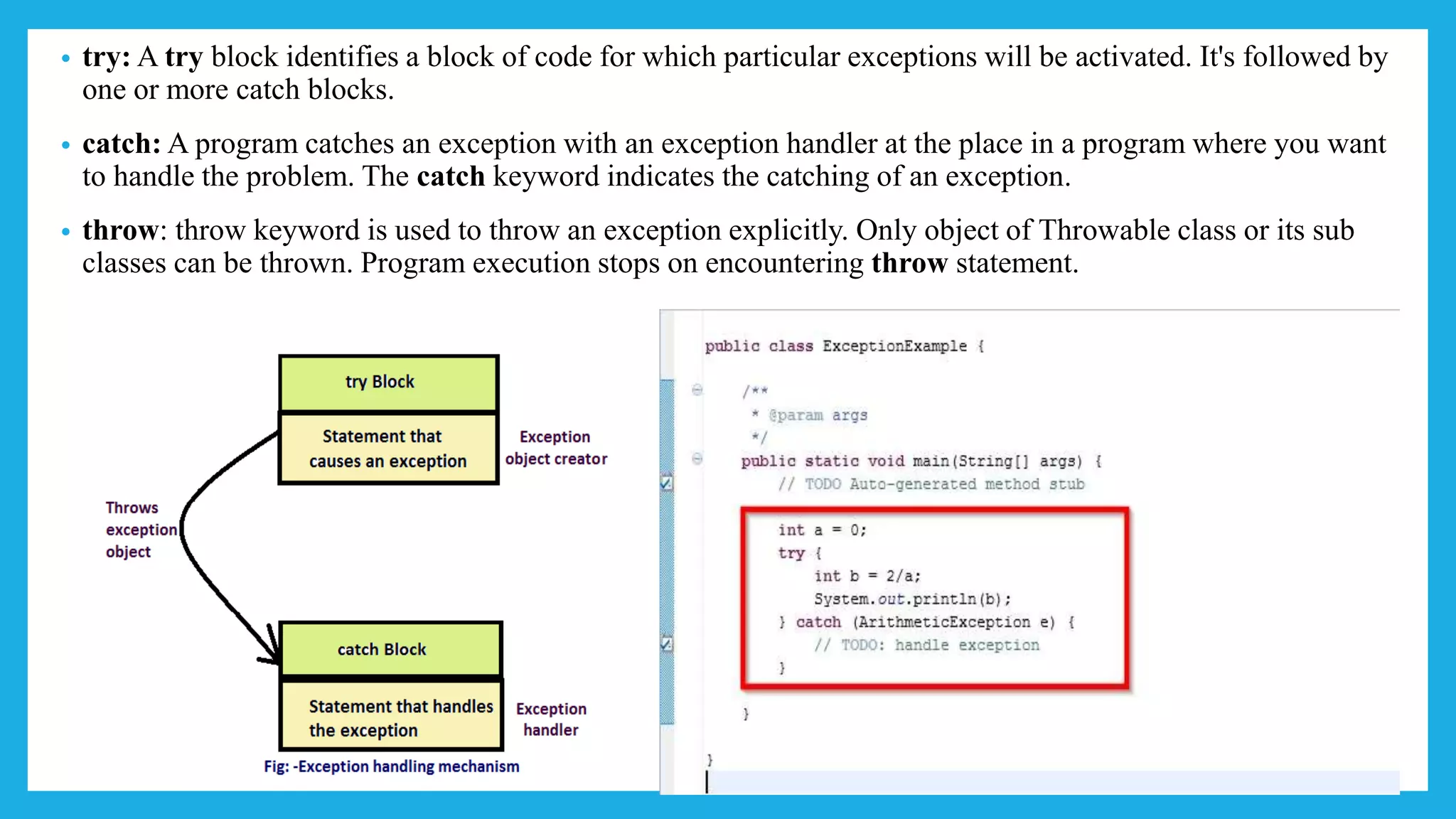 • try: A try block identifies a block of code for which particular exceptions will be activated. It's followed by
one or more catch blocks.
• catch: A program catches an exception with an exception handler at the place in a program where you want
to handle the problem. The catch keyword indicates the catching of an exception.
• throw: throw keyword is used to throw an exception explicitly. Only object of Throwable class or its sub
classes can be thrown. Program execution stops on encountering throw statement.
 