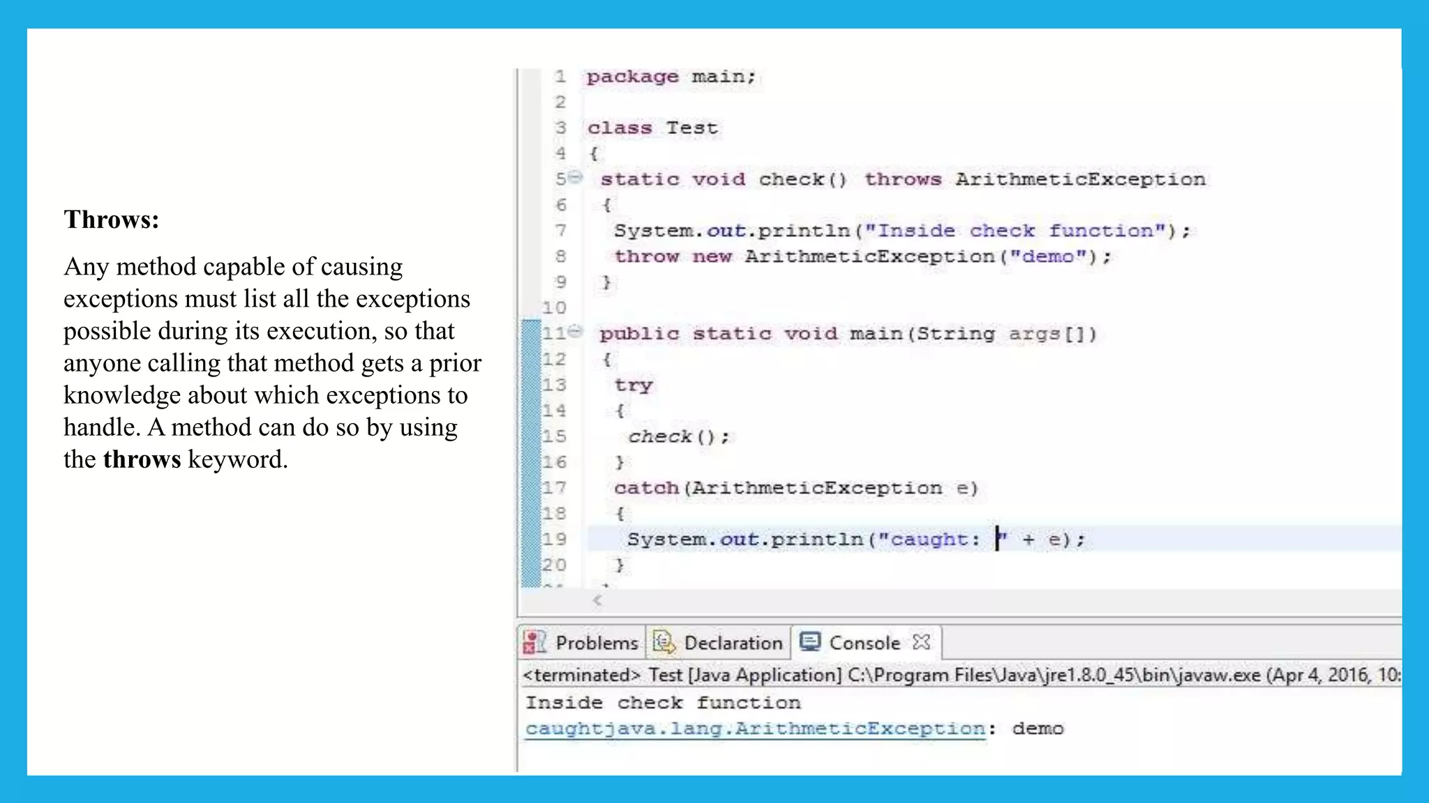 Throws:
Any method capable of causing
exceptions must list all the exceptions
possible during its execution, so that
anyone calling that method gets a prior
knowledge about which exceptions to
handle. A method can do so by using
the throws keyword.
 