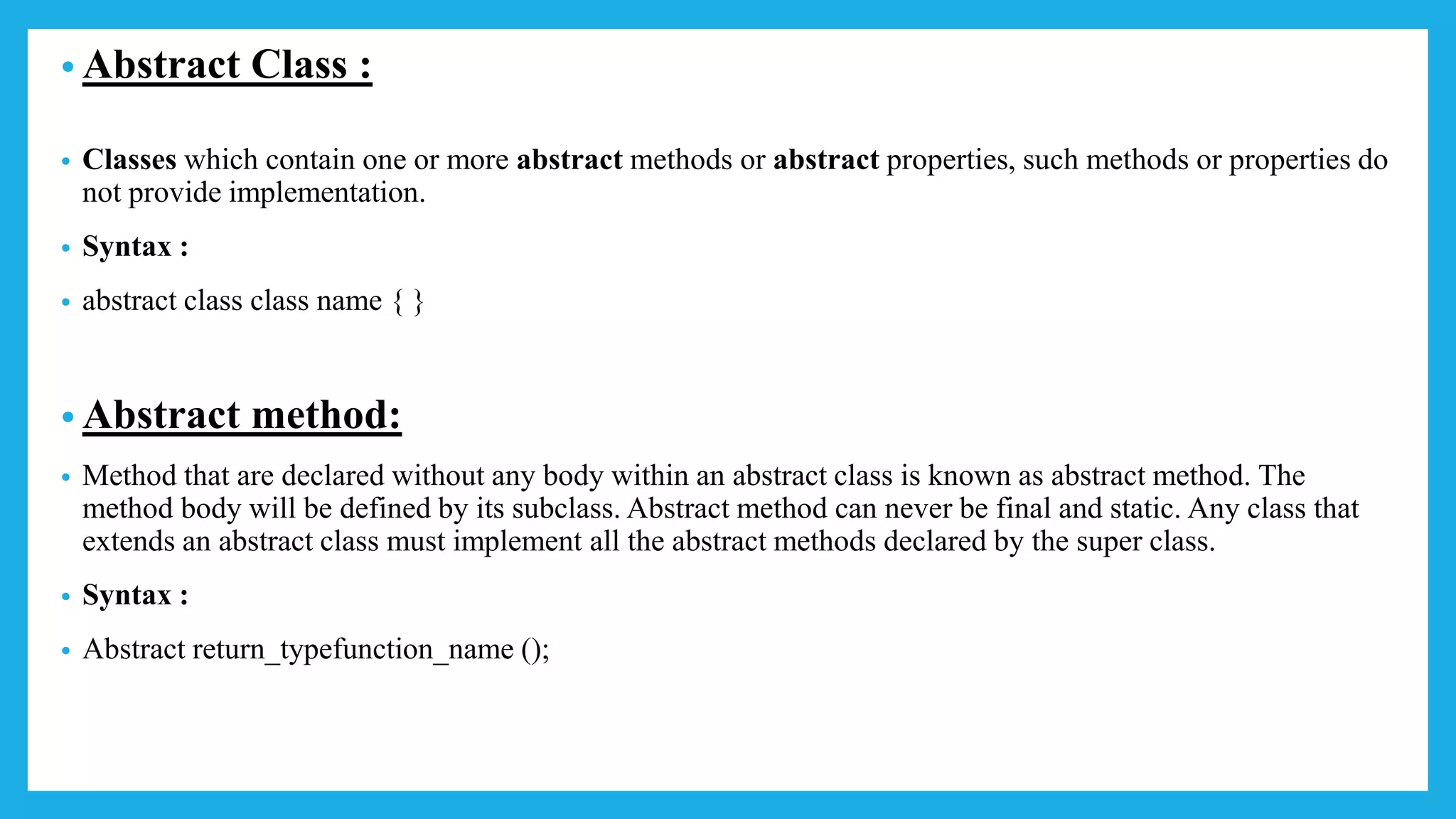 • Abstract Class :
• Classes which contain one or more abstract methods or abstract properties, such methods or properties do
not provide implementation.
• Syntax :
• abstract class class name { }
• Abstract method:
• Method that are declared without any body within an abstract class is known as abstract method. The
method body will be defined by its subclass. Abstract method can never be final and static. Any class that
extends an abstract class must implement all the abstract methods declared by the super class.
• Syntax :
• Abstract return_typefunction_name ();
 
