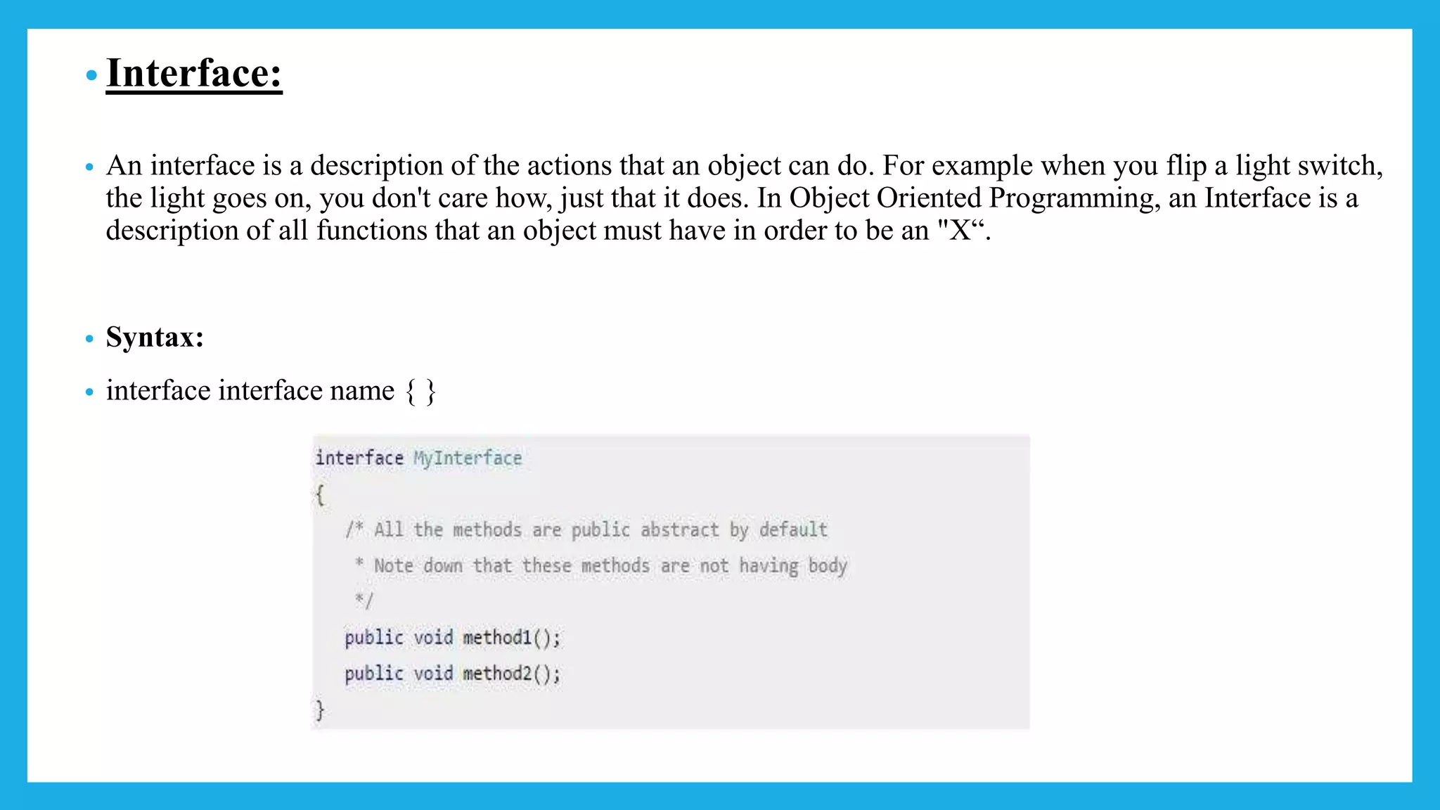 • Interface:
• An interface is a description of the actions that an object can do. For example when you flip a light switch,
the light goes on, you don't care how, just that it does. In Object Oriented Programming, an Interface is a
description of all functions that an object must have in order to be an "X“.
• Syntax:
• interface interface name { }
 