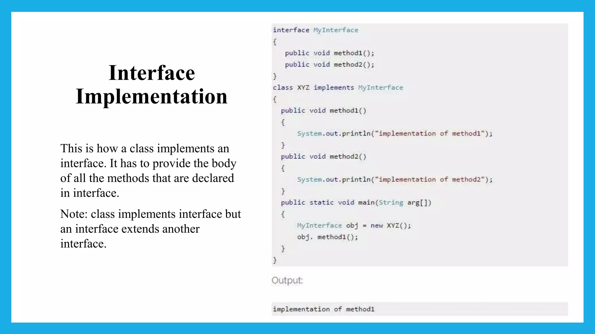 Interface
Implementation
This is how a class implements an
interface. It has to provide the body
of all the methods that are declared
in interface.
Note: class implements interface but
an interface extends another
interface.
 