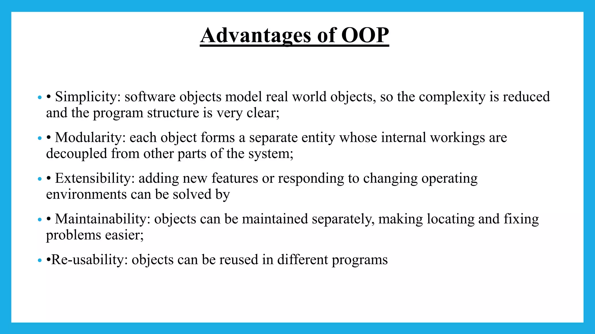 Advantages of OOP
• • Simplicity: software objects model real world objects, so the complexity is reduced
and the program structure is very clear;
• • Modularity: each object forms a separate entity whose internal workings are
decoupled from other parts of the system;
• • Extensibility: adding new features or responding to changing operating
environments can be solved by
• • Maintainability: objects can be maintained separately, making locating and fixing
problems easier;
• •Re-usability: objects can be reused in different programs
 