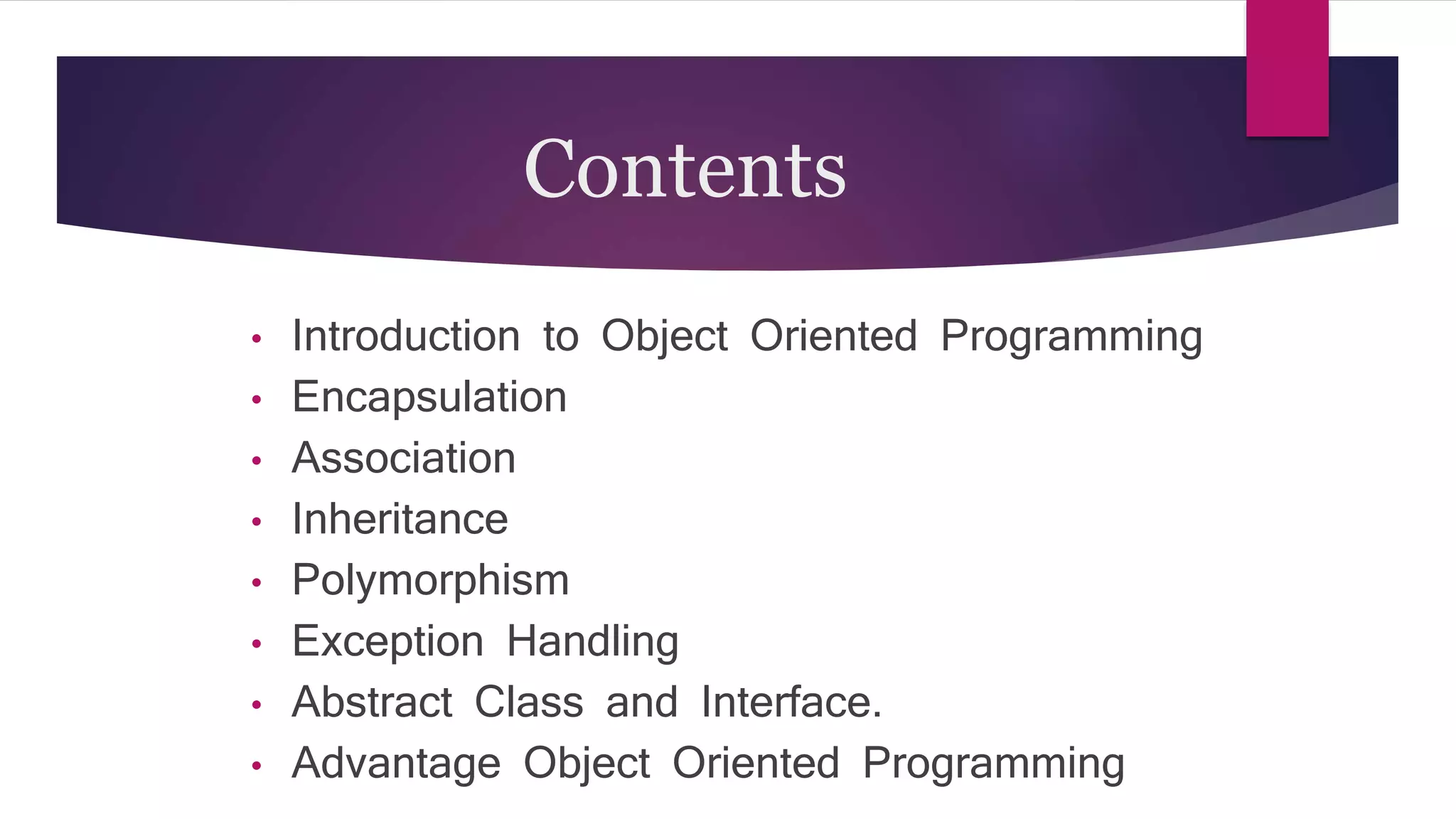 Contents
• Introduction to Object Oriented Programming
• Encapsulation
• Association
• Inheritance
• Polymorphism
• Exception Handling
• Abstract Class and Interface.
• Advantage Object Oriented Programming
 