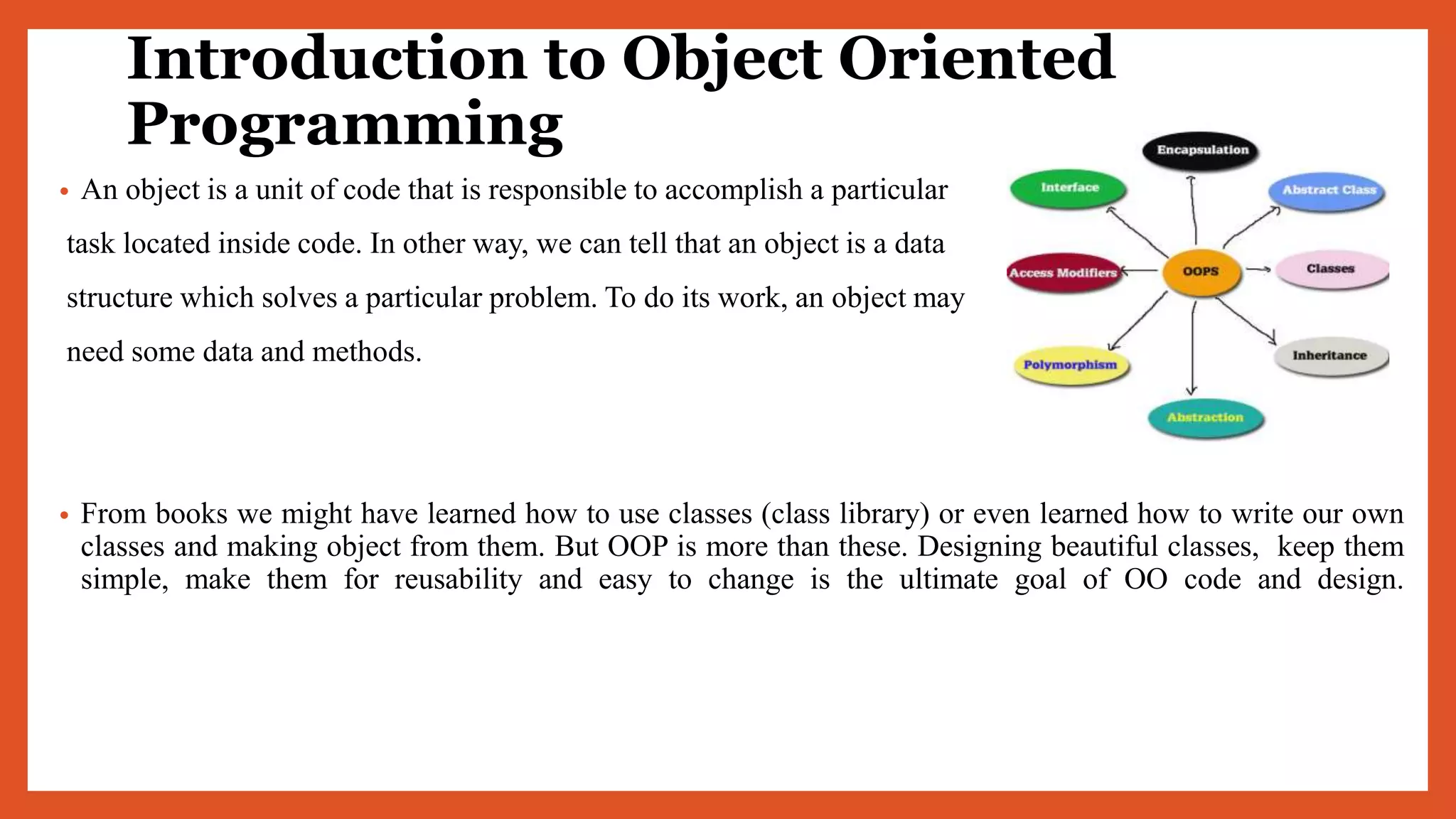 Introduction to Object Oriented
Programming
• An object is a unit of code that is responsible to accomplish a particular
task located inside code. In other way, we can tell that an object is a data
structure which solves a particular problem. To do its work, an object may
need some data and methods.
• From books we might have learned how to use classes (class library) or even learned how to write our own
classes and making object from them. But OOP is more than these. Designing beautiful classes, keep them
simple, make them for reusability and easy to change is the ultimate goal of OO code and design.
 