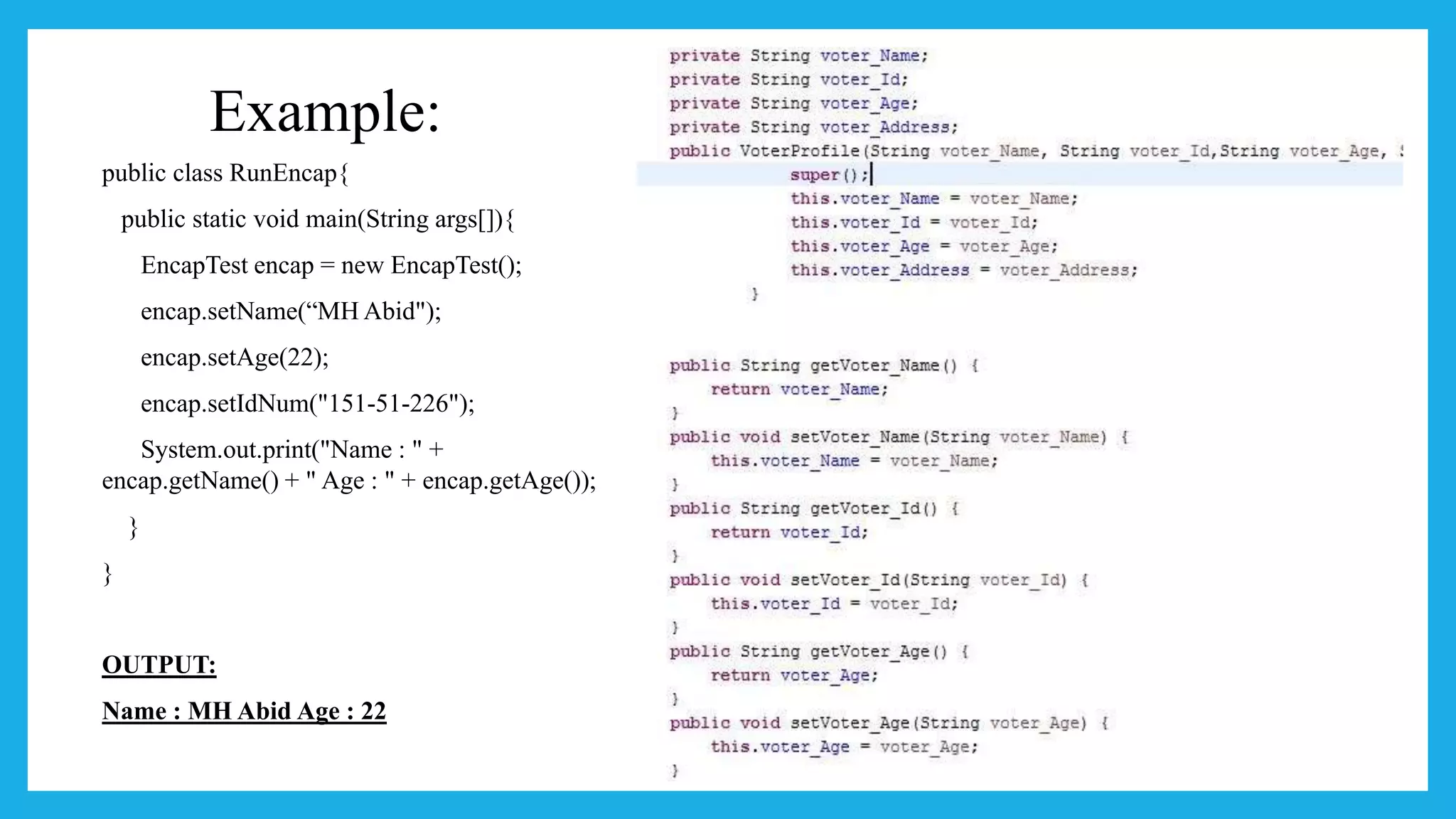 Example:
public class RunEncap{
public static void main(String args[]){
EncapTest encap = new EncapTest();
encap.setName(“MH Abid");
encap.setAge(22);
encap.setIdNum("151-51-226");
System.out.print("Name : " +
encap.getName() + " Age : " + encap.getAge());
}
}
OUTPUT:
Name : MH Abid Age : 22
 