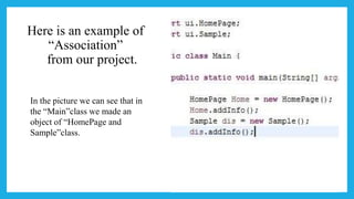 Here is an example of
“Association”
from our project.
In the picture we can see that in
the “Main”class we made an
object of “HomePage and
Sample”class.
 